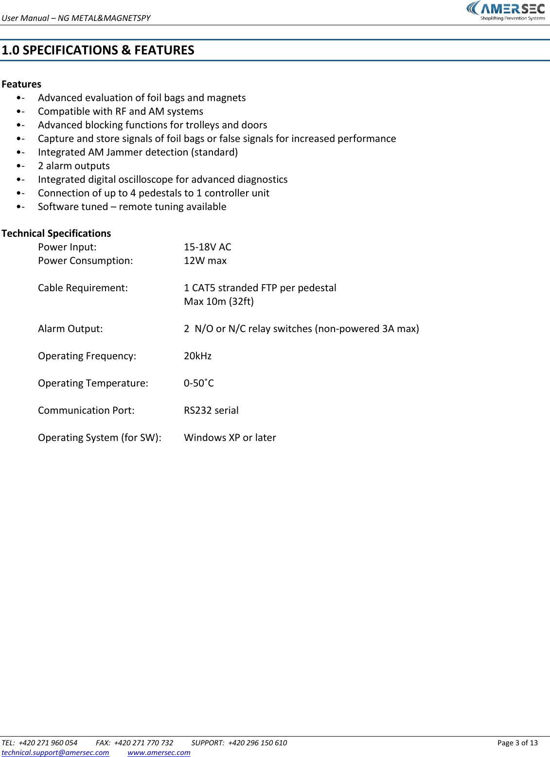 User Manual &ndash; NG METAL&amp;MAGNETSPY                           TEL:  +420 271 960 054          FAX:  +420 271 770 732          SUPPORT:  +420 296 150 610                 Page 3 of 13 technical.support@amersec.com          www.amersec.com   1.0 SPECIFICATIONS &amp; FEATURES  Features  &bull;-  Advanced evaluation of foil bags and magnets  &bull;-  Compatible with RF and AM systems  &bull;-  Advanced blocking functions for trolleys and doors  &bull;-  Capture and store signals of foil bags or false signals for increased performance  &bull;-  Integrated AM Jammer detection (standard)  &bull;-  2 alarm outputs  &bull;-  Integrated digital oscilloscope for advanced diagnostics  &bull;-  Connection of up to 4 pedestals to 1 controller unit  &bull;-  Software tuned &ndash; remote tuning available  Technical Specifications Power Input:        15-18V AC Power Consumption:      12W max    Cable Requirement:    1 CAT5 stranded FTP per pedestal           Max 10m (32ft)    Alarm Output:      2  N/O or N/C relay switches (non-powered 3A max)    Operating Frequency:    20kHz    Operating Temperature:  0-50˚C    Communication Port:    RS232 serial    Operating System (for SW):  Windows XP or later                        