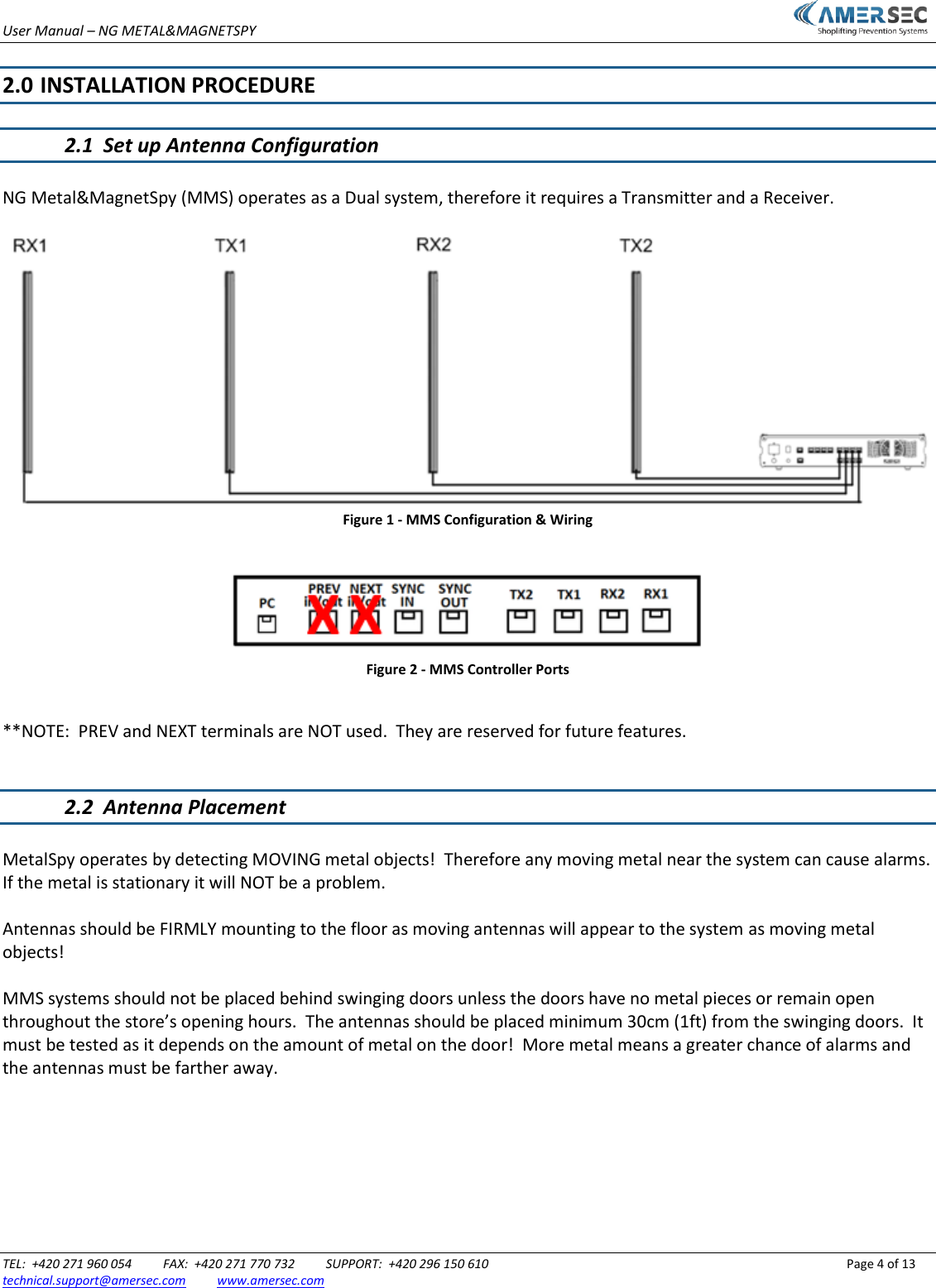 User Manual &ndash; NG METAL&amp;MAGNETSPY                           TEL:  +420 271 960 054          FAX:  +420 271 770 732          SUPPORT:  +420 296 150 610                 Page 4 of 13 technical.support@amersec.com          www.amersec.com   2.0  INSTALLATION PROCEDURE  2.1  Set up Antenna Configuration  NG Metal&amp;MagnetSpy (MMS) operates as a Dual system, therefore it requires a Transmitter and a Receiver.   Figure 1 - MMS Configuration &amp; Wiring   Figure 2 - MMS Controller Ports  **NOTE:  PREV and NEXT terminals are NOT used.  They are reserved for future features.   2.2  Antenna Placement  MetalSpy operates by detecting MOVING metal objects!  Therefore any moving metal near the system can cause alarms.  If the metal is stationary it will NOT be a problem.  Antennas should be FIRMLY mounting to the floor as moving antennas will appear to the system as moving metal objects!  MMS systems should not be placed behind swinging doors unless the doors have no metal pieces or remain open throughout the store&rsquo;s opening hours.  The antennas should be placed minimum 30cm (1ft) from the swinging doors.  It must be tested as it depends on the amount of metal on the door!  More metal means a greater chance of alarms and the antennas must be farther away. 