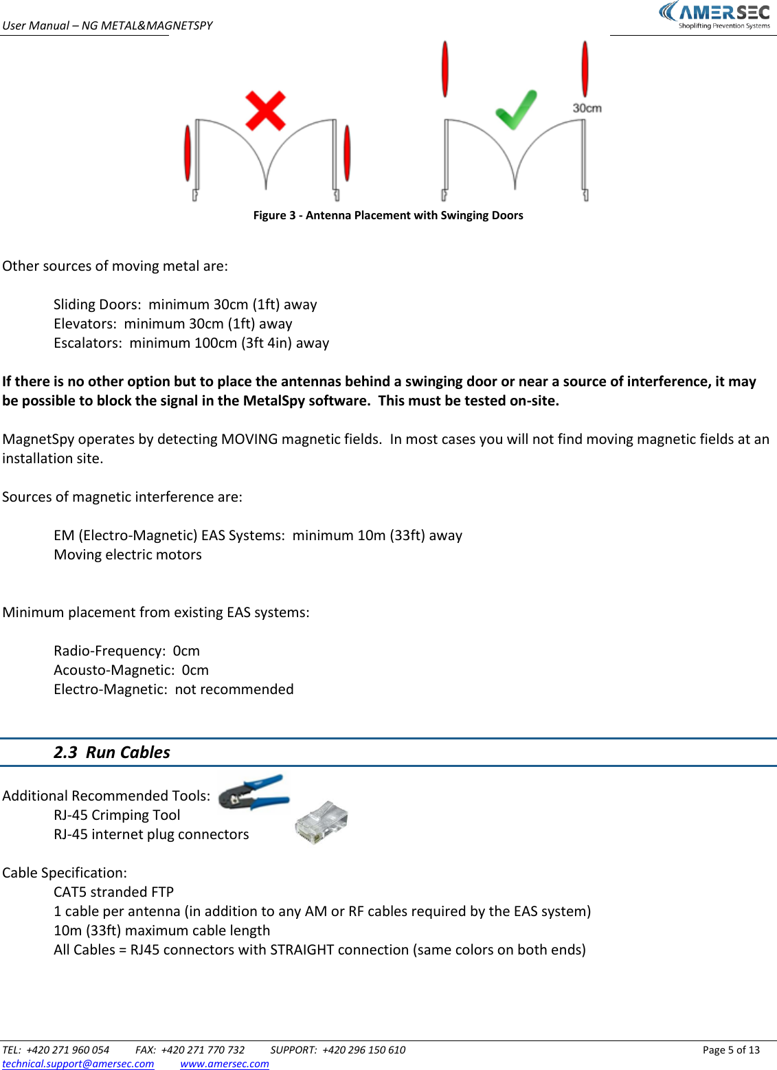 User Manual &ndash; NG METAL&amp;MAGNETSPY                           TEL:  +420 271 960 054          FAX:  +420 271 770 732          SUPPORT:  +420 296 150 610                 Page 5 of 13 technical.support@amersec.com          www.amersec.com   Figure 3 - Antenna Placement with Swinging Doors  Other sources of moving metal are:  Sliding Doors:  minimum 30cm (1ft) away Elevators:  minimum 30cm (1ft) away Escalators:  minimum 100cm (3ft 4in) away  If there is no other option but to place the antennas behind a swinging door or near a source of interference, it may be possible to block the signal in the MetalSpy software.  This must be tested on-site.  MagnetSpy operates by detecting MOVING magnetic fields.  In most cases you will not find moving magnetic fields at an installation site.  Sources of magnetic interference are:    EM (Electro-Magnetic) EAS Systems:  minimum 10m (33ft) away   Moving electric motors   Minimum placement from existing EAS systems:    Radio-Frequency:  0cm   Acousto-Magnetic:  0cm   Electro-Magnetic:  not recommended   2.3  Run Cables  Additional Recommended Tools:   RJ-45 Crimping Tool    RJ-45 internet plug connectors    Cable Specification:   CAT5 stranded FTP   1 cable per antenna (in addition to any AM or RF cables required by the EAS system)   10m (33ft) maximum cable length   All Cables = RJ45 connectors with STRAIGHT connection (same colors on both ends)    