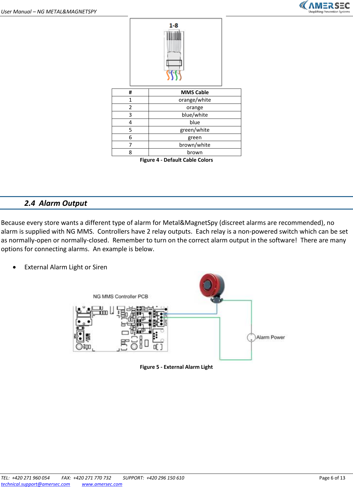 User Manual &ndash; NG METAL&amp;MAGNETSPY                           TEL:  +420 271 960 054          FAX:  +420 271 770 732          SUPPORT:  +420 296 150 610                 Page 6 of 13 technical.support@amersec.com          www.amersec.com   # MMS Cable 1 orange/white 2 orange 3 blue/white 4 blue 5 green/white 6 green 7 brown/white 8 brown Figure 4 - Default Cable Colors    2.4  Alarm Output  Because every store wants a different type of alarm for Metal&amp;MagnetSpy (discreet alarms are recommended), no alarm is supplied with NG MMS.  Controllers have 2 relay outputs.  Each relay is a non-powered switch which can be set as normally-open or normally-closed.  Remember to turn on the correct alarm output in the software!  There are many options for connecting alarms.  An example is below.   External Alarm Light or Siren  Figure 5 - External Alarm Light            