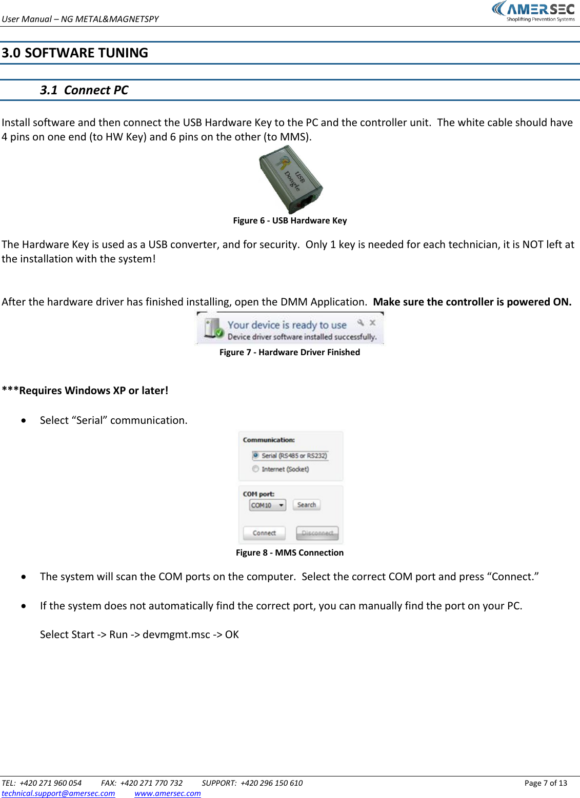 User Manual &ndash; NG METAL&amp;MAGNETSPY                           TEL:  +420 271 960 054          FAX:  +420 271 770 732          SUPPORT:  +420 296 150 610                 Page 7 of 13 technical.support@amersec.com          www.amersec.com   3.0  SOFTWARE TUNING  3.1  Connect PC  Install software and then connect the USB Hardware Key to the PC and the controller unit.  The white cable should have 4 pins on one end (to HW Key) and 6 pins on the other (to MMS).  Figure 6 - USB Hardware Key The Hardware Key is used as a USB converter, and for security.  Only 1 key is needed for each technician, it is NOT left at the installation with the system!   After the hardware driver has finished installing, open the DMM Application.  Make sure the controller is powered ON.  Figure 7 - Hardware Driver Finished  ***Requires Windows XP or later!   Select &ldquo;Serial&rdquo; communication.  Figure 8 - MMS Connection  The system will scan the COM ports on the computer.  Select the correct COM port and press &ldquo;Connect.&rdquo;   If the system does not automatically find the correct port, you can manually find the port on your PC.  Select Start -> Run -> devmgmt.msc -> OK 