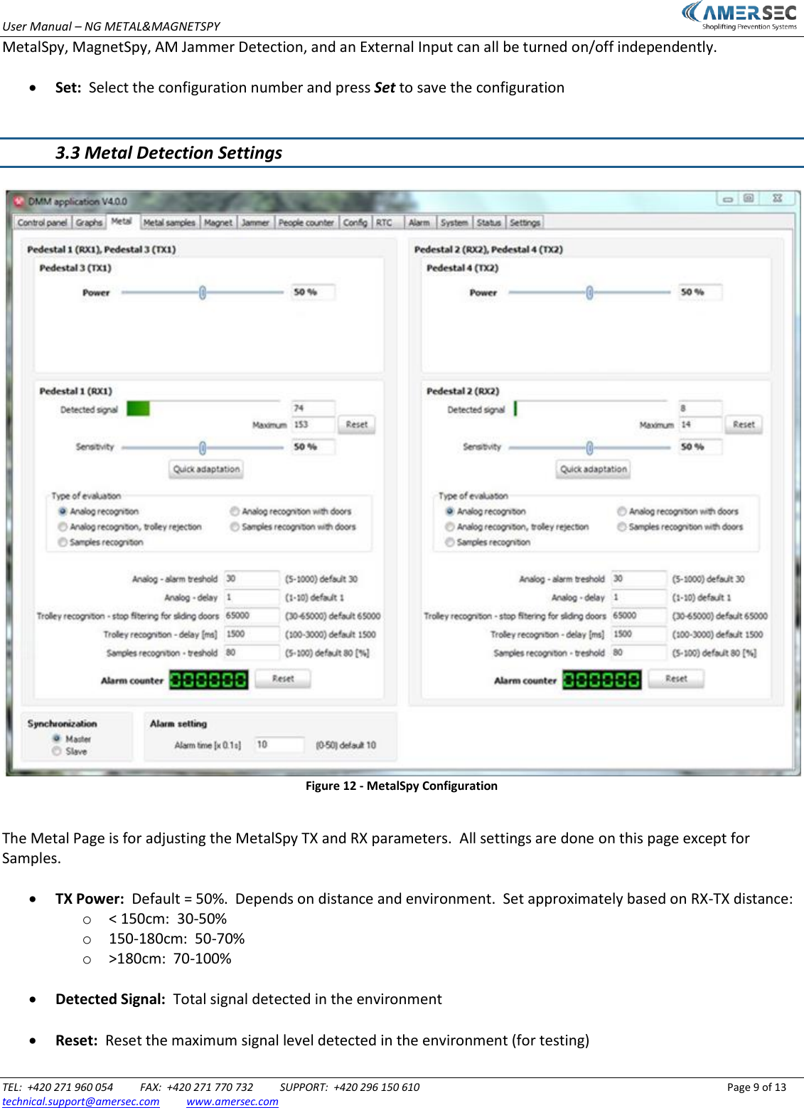 User Manual &ndash; NG METAL&amp;MAGNETSPY                           TEL:  +420 271 960 054          FAX:  +420 271 770 732          SUPPORT:  +420 296 150 610                 Page 9 of 13 technical.support@amersec.com          www.amersec.com  MetalSpy, MagnetSpy, AM Jammer Detection, and an External Input can all be turned on/off independently.   Set:  Select the configuration number and press Set to save the configuration   3.3 Metal Detection Settings   Figure 12 - MetalSpy Configuration  The Metal Page is for adjusting the MetalSpy TX and RX parameters.  All settings are done on this page except for Samples.   TX Power:  Default = 50%.  Depends on distance and environment.  Set approximately based on RX-TX distance: o < 150cm:  30-50% o 150-180cm:  50-70% o >180cm:  70-100%   Detected Signal:  Total signal detected in the environment   Reset:  Reset the maximum signal level detected in the environment (for testing)  