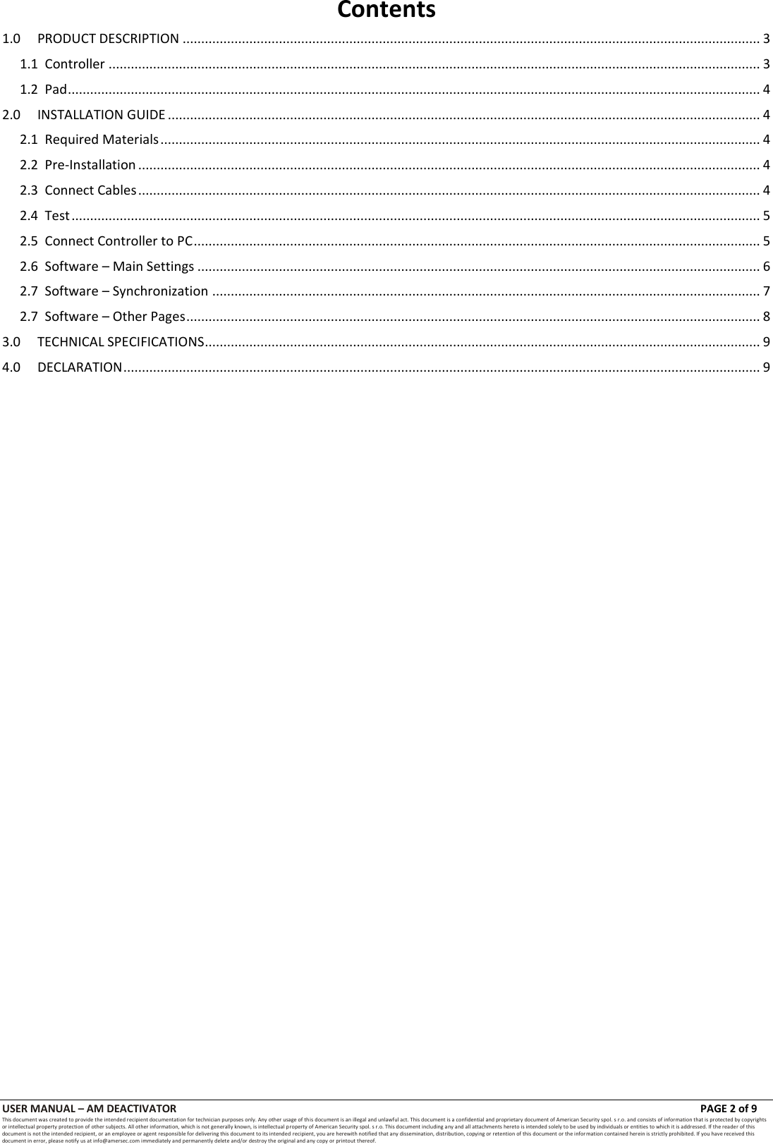 USER MANUAL &ndash; AM DEACTIVATOR                        PAGE 2 of 9 This document was created to provide the intended recipient documentation for technician purposes only. Any other usage of this document is an illegal and unlawful act. This document is a confidential and proprietary document of American Security spol. s r.o. and consists of information that is protected by copyrights or intellectual property protection of other subjects. All other information, which is not generally known, is intellectual property of American Security spol. s r.o. This document including any and all attachments hereto is intended solely to be used by individuals or entities to which it is addressed. If the reader of this document is not the intended recipient, or an employee or agent responsible for delivering this document to its intended recipient, you are herewith notified that any dissemination, distribution, copying or retention of this document or the infor mation contained herein is strictly prohibited. If you have received this document in error, please notify us at info@amersec.com immediately and permanently delete and/or destroy the original and any copy or printout thereof. Contents 1.0 PRODUCT DESCRIPTION ............................................................................................................................................................ 3 1.1  Controller ................................................................................................................................................................................ 3 1.2  Pad ........................................................................................................................................................................................... 4 2.0 INSTALLATION GUIDE ................................................................................................................................................................ 4 2.1  Required Materials .................................................................................................................................................................. 4 2.2  Pre-Installation ........................................................................................................................................................................ 4 2.3  Connect Cables ........................................................................................................................................................................ 4 2.4  Test .......................................................................................................................................................................................... 5 2.5  Connect Controller to PC ......................................................................................................................................................... 5 2.6  Software &ndash; Main Settings ........................................................................................................................................................ 6 2.7  Software &ndash; Synchronization .................................................................................................................................................... 7 2.7  Software &ndash; Other Pages ........................................................................................................................................................... 8 3.0 TECHNICAL SPECIFICATIONS ...................................................................................................................................................... 9 4.0 DECLARATION ............................................................................................................................................................................ 9                                        