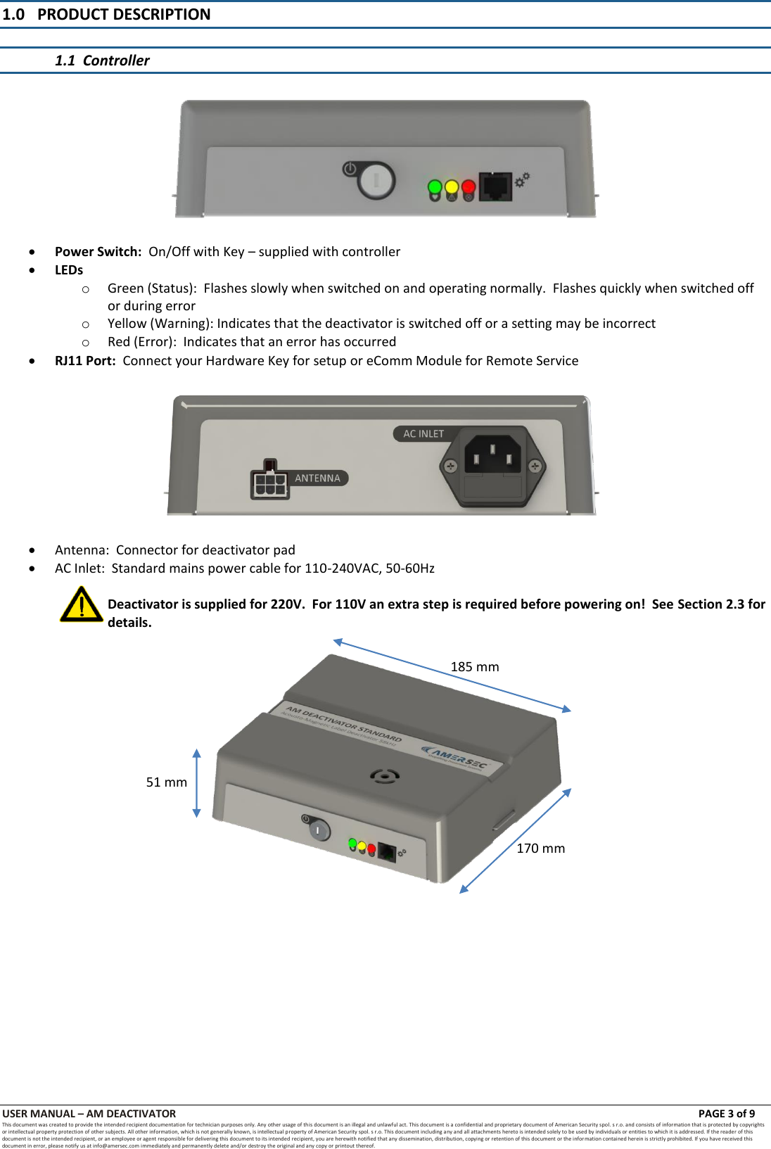 USER MANUAL &ndash; AM DEACTIVATOR                        PAGE 3 of 9 This document was created to provide the intended recipient documentation for technician purposes only. Any other usage of this document is an illegal and unlawful act. This document is a confidential and proprietary document of American Security spol. s r.o. and consists of information that is protected by copyrights or intellectual property protection of other subjects. All other information, which is not generally known, is intellectual property of American Security spol. s r.o. This document including any and all attachments hereto is intended solely to be used by individuals or entities to which it is addressed. If the reader of this document is not the intended recipient, or an employee or agent responsible for delivering this document to its intended recipient, you are herewith notified that any dissemination, distribution, copying or retention of this document or the infor mation contained herein is strictly prohibited. If you have received this document in error, please notify us at info@amersec.com immediately and permanently delete and/or destroy the original and any copy or printout thereof. 1.0 PRODUCT DESCRIPTION  1.1  Controller     Power Switch:  On/Off with Key &ndash; supplied with controller  LEDs o Green (Status):  Flashes slowly when switched on and operating normally.  Flashes quickly when switched off or during error o Yellow (Warning): Indicates that the deactivator is switched off or a setting may be incorrect o Red (Error):  Indicates that an error has occurred  RJ11 Port:  Connect your Hardware Key for setup or eComm Module for Remote Service     Antenna:  Connector for deactivator pad  AC Inlet:  Standard mains power cable for 110-240VAC, 50-60Hz  Deactivator is supplied for 220V.  For 110V an extra step is required before powering on!  See Section 2.3 for details.              185 mm 170 mm 51 mm 