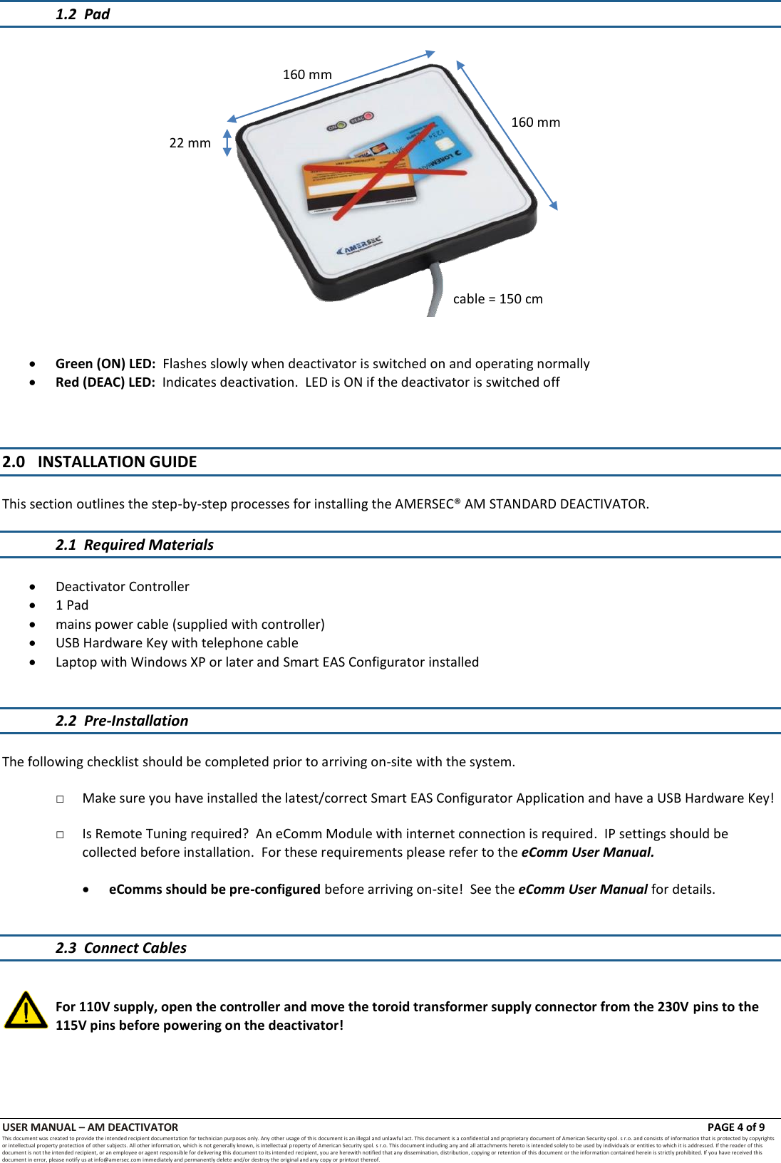 USER MANUAL &ndash; AM DEACTIVATOR                        PAGE 4 of 9 This document was created to provide the intended recipient documentation for technician purposes only. Any other usage of this document is an illegal and unlawful act. This document is a confidential and proprietary document of American Security spol. s r.o. and consists of information that is protected by copyrights or intellectual property protection of other subjects. All other information, which is not generally known, is intellectual property of American Security spol. s r.o. This document including any and all attachments hereto is intended solely to be used by individuals or entities to which it is addressed. If the reader of this document is not the intended recipient, or an employee or agent responsible for delivering this document to its intended recipient, you are herewith notified that any dissemination, distribution, copying or retention of this document or the infor mation contained herein is strictly prohibited. If you have received this document in error, please notify us at info@amersec.com immediately and permanently delete and/or destroy the original and any copy or printout thereof. 1.2  Pad      Green (ON) LED:  Flashes slowly when deactivator is switched on and operating normally  Red (DEAC) LED:  Indicates deactivation.  LED is ON if the deactivator is switched off    2.0 INSTALLATION GUIDE  This section outlines the step-by-step processes for installing the AMERSEC&reg; AM STANDARD DEACTIVATOR.  2.1  Required Materials   Deactivator Controller  1 Pad  mains power cable (supplied with controller)  USB Hardware Key with telephone cable  Laptop with Windows XP or later and Smart EAS Configurator installed   2.2  Pre-Installation  The following checklist should be completed prior to arriving on-site with the system.  □ Make sure you have installed the latest/correct Smart EAS Configurator Application and have a USB Hardware Key!  □ Is Remote Tuning required?  An eComm Module with internet connection is required.  IP settings should be collected before installation.  For these requirements please refer to the eComm User Manual.   eComms should be pre-configured before arriving on-site!  See the eComm User Manual for details.   2.3  Connect Cables   For 110V supply, open the controller and move the toroid transformer supply connector from the 230V pins to the 115V pins before powering on the deactivator!  160 mm 160 mm cable = 150 cm 22 mm 