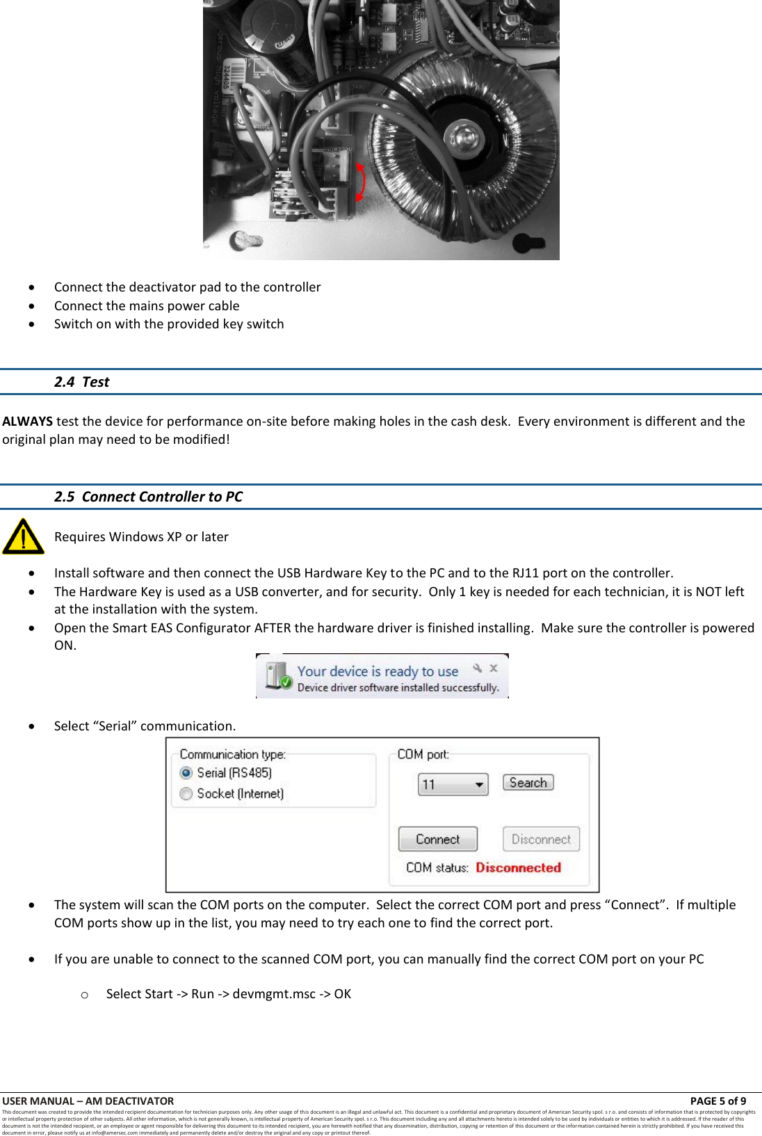 USER MANUAL &ndash; AM DEACTIVATOR                        PAGE 5 of 9 This document was created to provide the intended recipient documentation for technician purposes only. Any other usage of this document is an illegal and unlawful act. This document is a confidential and proprietary document of American Security spol. s r.o. and consists of information that is protected by copyrights or intellectual property protection of other subjects. All other information, which is not generally known, is intellectual property of American Security spol. s r.o. This document including any and all attachments hereto is intended solely to be used by individuals or entities to which it is addressed. If the reader of this document is not the intended recipient, or an employee or agent responsible for delivering this document to its intended recipient, you are herewith notified that any dissemination, distribution, copying or retention of this document or the infor mation contained herein is strictly prohibited. If you have received this document in error, please notify us at info@amersec.com immediately and permanently delete and/or destroy the original and any copy or printout thereof.    Connect the deactivator pad to the controller  Connect the mains power cable  Switch on with the provided key switch   2.4  Test  ALWAYS test the device for performance on-site before making holes in the cash desk.  Every environment is different and the original plan may need to be modified!   2.5  Connect Controller to PC    Requires Windows XP or later   Install software and then connect the USB Hardware Key to the PC and to the RJ11 port on the controller.  The Hardware Key is used as a USB converter, and for security.  Only 1 key is needed for each technician, it is NOT left at the installation with the system.  Open the Smart EAS Configurator AFTER the hardware driver is finished installing.  Make sure the controller is powered ON.    Select &ldquo;Serial&rdquo; communication.   The system will scan the COM ports on the computer.  Select the correct COM port and press &ldquo;Connect&rdquo;.  If multiple COM ports show up in the list, you may need to try each one to find the correct port.   If you are unable to connect to the scanned COM port, you can manually find the correct COM port on your PC  o Select Start -> Run -> devmgmt.msc -> OK 
