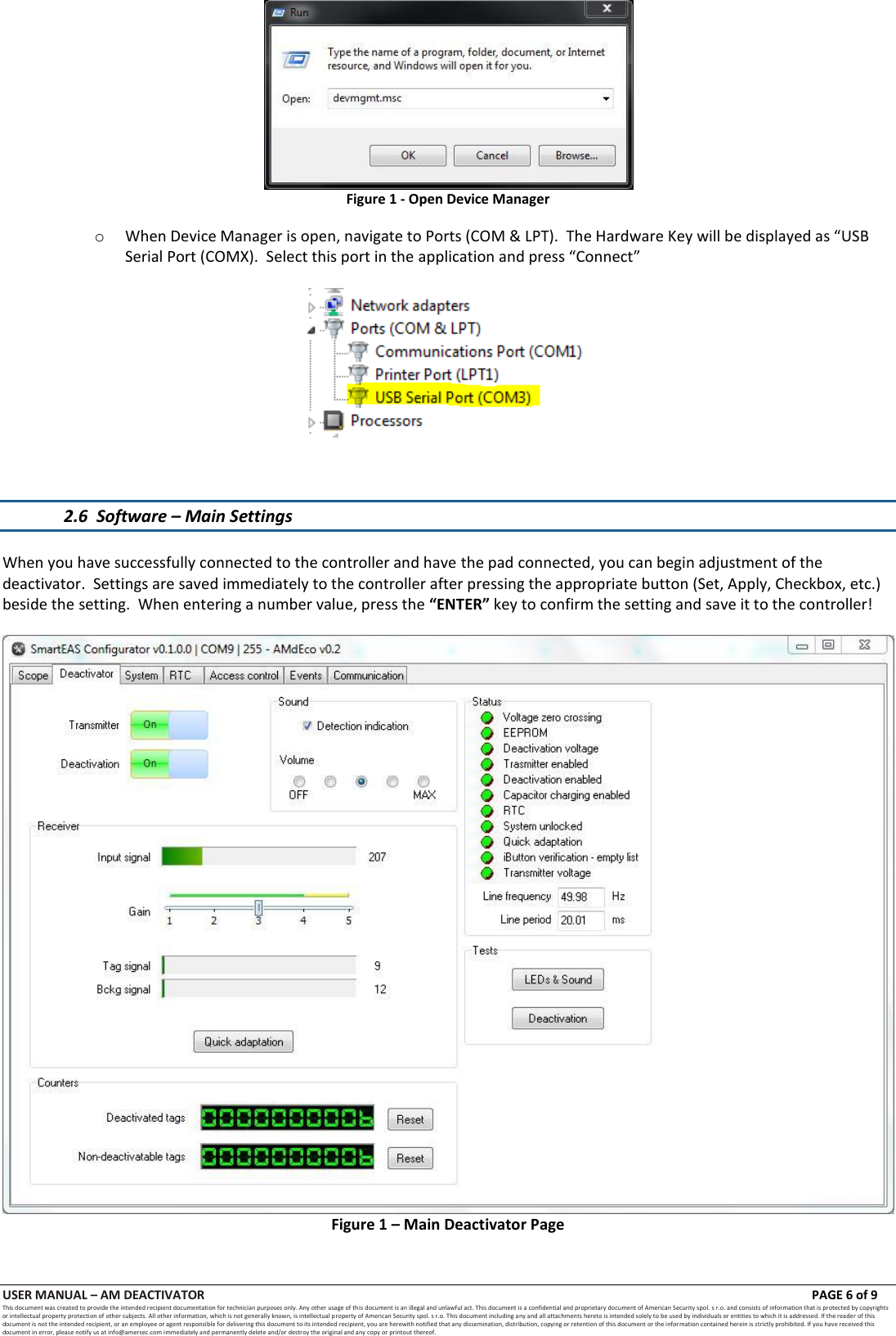 USER MANUAL &ndash; AM DEACTIVATOR                        PAGE 6 of 9 This document was created to provide the intended recipient documentation for technician purposes only. Any other usage of this document is an illegal and unlawful act. This document is a confidential and proprietary document of American Security spol. s r.o. and consists of information that is protected by copyrights or intellectual property protection of other subjects. All other information, which is not generally known, is intellectual property of American Security spol. s r.o. This document including any and all attachments hereto is intended solely to be used by individuals or entities to which it is addressed. If the reader of this document is not the intended recipient, or an employee or agent responsible for delivering this document to its intended recipient, you are herewith notified that any dissemination, distribution, copying or retention of this document or the infor mation contained herein is strictly prohibited. If you have received this document in error, please notify us at info@amersec.com immediately and permanently delete and/or destroy the original and any copy or printout thereof.  Figure 1 - Open Device Manager o When Device Manager is open, navigate to Ports (COM &amp; LPT).  The Hardware Key will be displayed as &ldquo;USB Serial Port (COMX).  Select this port in the application and press &ldquo;Connect&rdquo;      2.6  Software &ndash; Main Settings  When you have successfully connected to the controller and have the pad connected, you can begin adjustment of the deactivator.  Settings are saved immediately to the controller after pressing the appropriate button (Set, Apply, Checkbox, etc.) beside the setting.  When entering a number value, press the &ldquo;ENTER&rdquo; key to confirm the setting and save it to the controller!   Figure 1 &ndash; Main Deactivator Page   