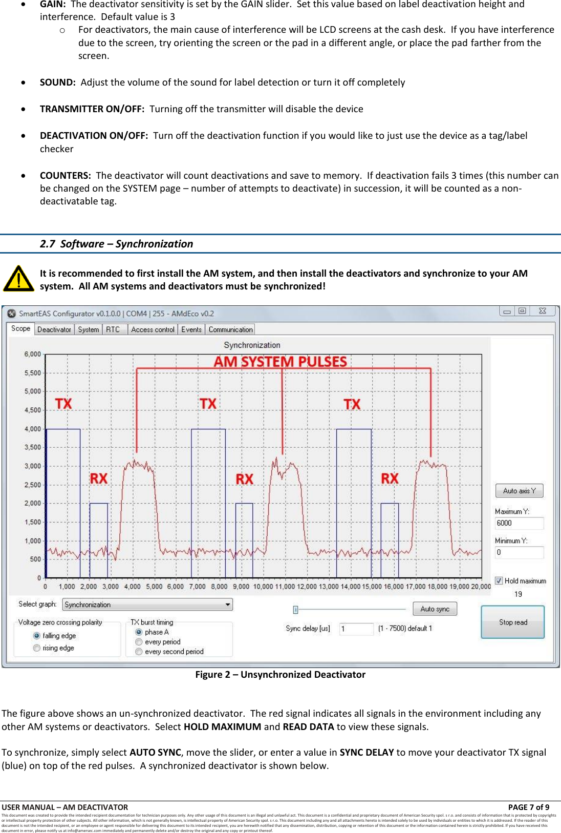 USER MANUAL &ndash; AM DEACTIVATOR                        PAGE 7 of 9 This document was created to provide the intended recipient documentation for technician purposes only. Any other usage of this document is an illegal and unlawful act. This document is a confidential and proprietary document of American Security spol. s r.o. and consists of information that is protected by copyrights or intellectual property protection of other subjects. All other information, which is not generally known, is intellectual property of American Security spol. s r.o. This document including any and all attachments hereto is intended solely to be used by individuals or entities to which it is addressed. If the reader of this document is not the intended recipient, or an employee or agent responsible for delivering this document to its intended recipient, you are herewith notified that any dissemination, distribution, copying or retention of this document or the infor mation contained herein is strictly prohibited. If you have received this document in error, please notify us at info@amersec.com immediately and permanently delete and/or destroy the original and any copy or printout thereof.  GAIN:  The deactivator sensitivity is set by the GAIN slider.  Set this value based on label deactivation height and interference.  Default value is 3 o For deactivators, the main cause of interference will be LCD screens at the cash desk.  If you have interference due to the screen, try orienting the screen or the pad in a different angle, or place the pad farther from the screen.   SOUND:  Adjust the volume of the sound for label detection or turn it off completely   TRANSMITTER ON/OFF:  Turning off the transmitter will disable the device   DEACTIVATION ON/OFF:  Turn off the deactivation function if you would like to just use the device as a tag/label checker   COUNTERS:  The deactivator will count deactivations and save to memory.  If deactivation fails 3 times (this number can be changed on the SYSTEM page &ndash; number of attempts to deactivate) in succession, it will be counted as a non-deactivatable tag.   2.7  Software &ndash; Synchronization  It is recommended to first install the AM system, and then install the deactivators and synchronize to your AM system.  All AM systems and deactivators must be synchronized!   Figure 2 &ndash; Unsynchronized Deactivator   The figure above shows an un-synchronized deactivator.  The red signal indicates all signals in the environment including any other AM systems or deactivators.  Select HOLD MAXIMUM and READ DATA to view these signals.  To synchronize, simply select AUTO SYNC, move the slider, or enter a value in SYNC DELAY to move your deactivator TX signal (blue) on top of the red pulses.  A synchronized deactivator is shown below.  