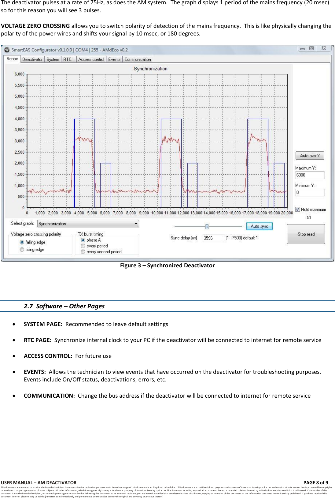 USER MANUAL &ndash; AM DEACTIVATOR                        PAGE 8 of 9 This document was created to provide the intended recipient documentation for technician purposes only. Any other usage of this document is an illegal and unlawful act. This document is a confidential and proprietary document of American Security spol. s r.o. and consists of information that is protected by copyrights or intellectual property protection of other subjects. All other information, which is not generally known, is intellectual property of American Security spol. s r.o. This document including any and all attachments hereto is intended solely to be used by individuals or entities to which it is addressed. If the reader of this document is not the intended recipient, or an employee or agent responsible for delivering this document to its intended recipient, you are herewith notified that any dissemination, distribution, copying or retention of this document or the infor mation contained herein is strictly prohibited. If you have received this document in error, please notify us at info@amersec.com immediately and permanently delete and/or destroy the original and any copy or printout thereof. The deactivator pulses at a rate of 75Hz, as does the AM system.  The graph displays 1 period of the mains frequency (20 msec) so for this reason you will see 3 pulses.  VOLTAGE ZERO CROSSING allows you to switch polarity of detection of the mains frequency.  This is like physically changing the polarity of the power wires and shifts your signal by 10 msec, or 180 degrees.   Figure 3 &ndash; Synchronized Deactivator     2.7  Software &ndash; Other Pages   SYSTEM PAGE:  Recommended to leave default settings   RTC PAGE:  Synchronize internal clock to your PC if the deactivator will be connected to internet for remote service   ACCESS CONTROL:  For future use   EVENTS:  Allows the technician to view events that have occurred on the deactivator for troubleshooting purposes.  Events include On/Off status, deactivations, errors, etc.   COMMUNICATION:  Change the bus address if the deactivator will be connected to internet for remote service           