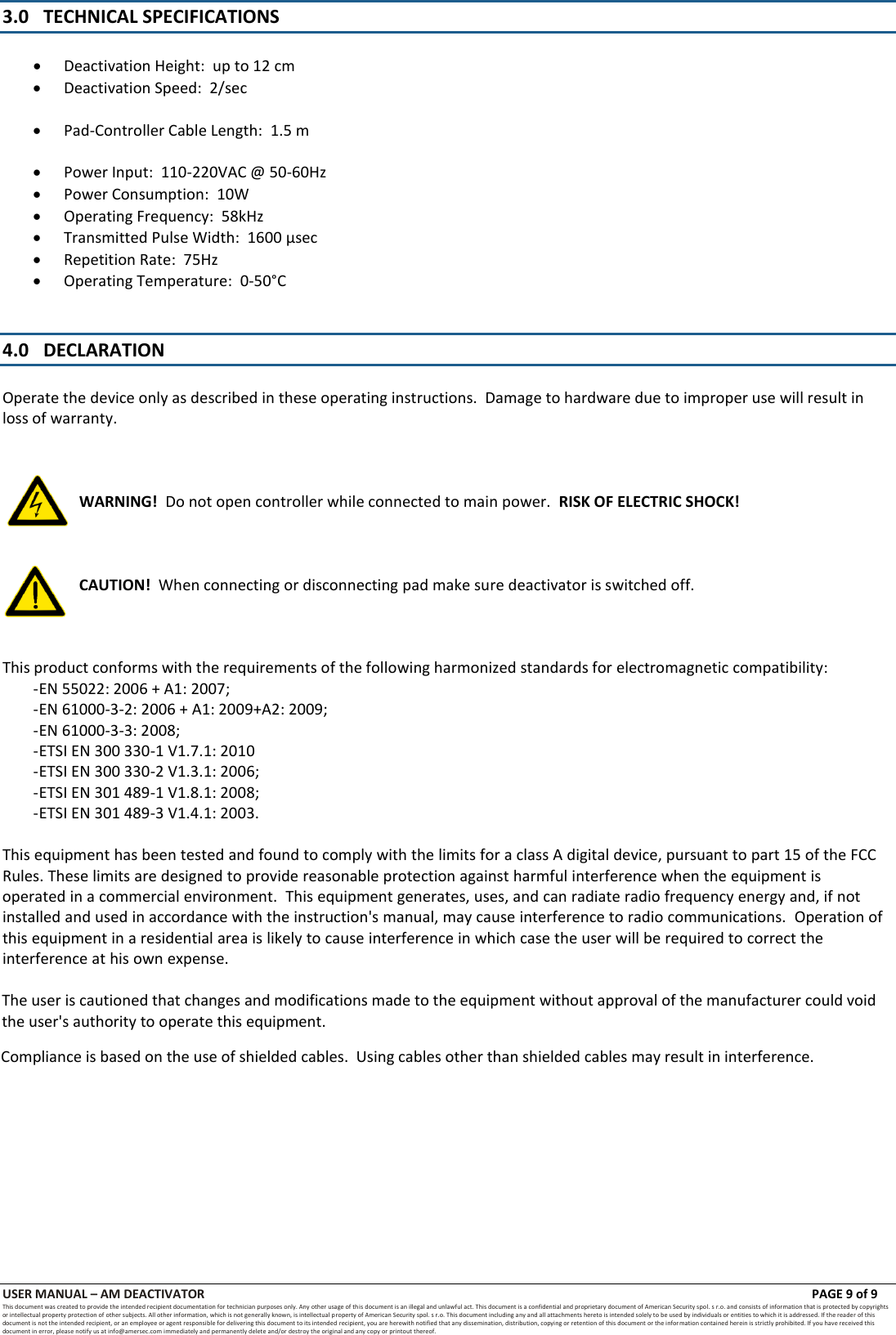 USER MANUAL &ndash; AM DEACTIVATOR      PAGE 9 of 9 This document was created to provide the intended recipient documentation for technician purposes only. Any other usage of this document is an illegal and unlawful act. This document is a confidential and proprietary document of American Security spol. s r.o. and consists of information that is protected by copyrights or intellectual property protection of other subjects. All other information, which is not generally known, is intellectual property of American Security spol. s r.o. This document including any and all attachments hereto is intended solely to be used by individuals or entities to which it is addressed. If the reader of this document is not the intended recipient, or an employee or agent responsible for delivering this document to its intended recipient, you are herewith notified that any dissemination, distribution, copying or retention of this document or the infor mation contained herein is strictly prohibited. If you have received this document in error, please notify us at info@amersec.com immediately and permanently delete and/or destroy the original and any copy or printout thereof. 3.0 TECHNICAL SPECIFICATIONS Deactivation Height:  up to 12 cmDeactivation Speed:  2/secPad-Controller Cable Length:  1.5 mPower Input:  110-220VAC @ 50-60HzPower Consumption:  10WOperating Frequency:  58kHzTransmitted Pulse Width:  1600 &micro;secRepetition Rate:  75HzOperating Temperature:  0-50&deg;C4.0 DECLARATION Operate the device only as described in these operating instructions.  Damage to hardware due to improper use will result in loss of warranty. WARNING!  Do not open controller while connected to main power.  RISK OF ELECTRIC SHOCK! CAUTION!  When connecting or disconnecting pad make sure deactivator is switched off. This product conforms with the requirements of the following harmonized standards for electromagnetic compatibility: - EN 55022: 2006 + A1: 2007; - EN 61000-3-2: 2006 + A1: 2009+A2: 2009; - EN 61000-3-3: 2008; - ETSI EN 300 330-1 V1.7.1: 2010 - ETSI EN 300 330-2 V1.3.1: 2006; - ETSI EN 301 489-1 V1.8.1: 2008; - ETSI EN 301 489-3 V1.4.1: 2003. This equipment has been tested and found to comply with the limits for a class A digital device, pursuant to part 15 of the FCC Rules. These limits are designed to provide reasonable protection against harmful interference when the equipment is operated in a commercial environment.  This equipment generates, uses, and can radiate radio frequency energy and, if not installed and used in accordance with the instruction's manual, may cause interference to radio communications.  Operation of this equipment in a residential area is likely to cause interference in which case the user will be required to correct the interference at his own expense.The user is cautioned that changes and modifications made to the equipment without approval of the manufacturer could void the user's authority to operate this equipment.Compliance is based on the use of shielded cables.  Using cables other than shielded cables may result in interference.
