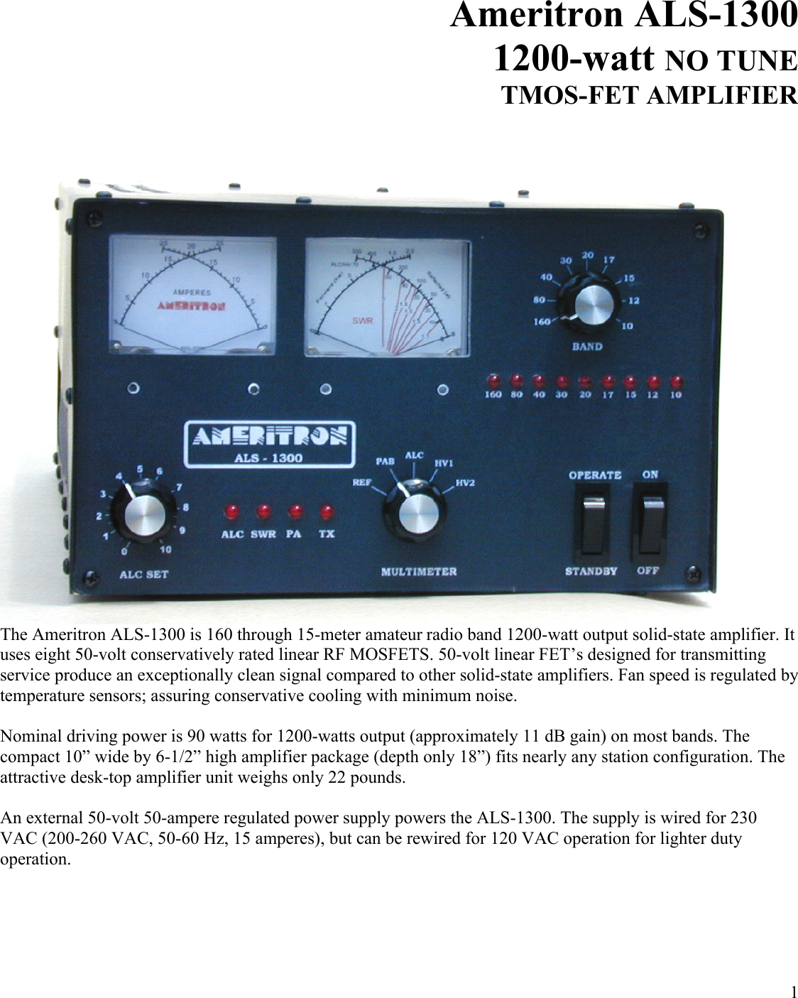 1Ameritron ALS-13001200-watt NO TUNETMOS-FET AMPLIFIERThe Ameritron ALS-1300 is 160 through 15-meter amateur radio band 1200-watt output solid-state amplifier. It uses eight 50-volt conservatively rated linear RF MOSFETS. 50-volt linear FET’s designed for transmitting service produce an exceptionally clean signal compared to other solid-state amplifiers. Fan speed is regulated by temperature sensors; assuring conservative cooling with minimum noise. Nominal driving power is 90 watts for 1200-watts output (approximately 11 dB gain) on most bands. The compact 10” wide by 6-1/2” high amplifier package (depth only 18”) fits nearly any station configuration. The attractive desk-top amplifier unit weighs only 22 pounds. An external 50-volt 50-ampere regulated power supply powers the ALS-1300. The supply is wired for 230 VAC (200-260 VAC, 50-60 Hz, 15 amperes), but can be rewired for 120 VAC operation for lighter duty operation. 