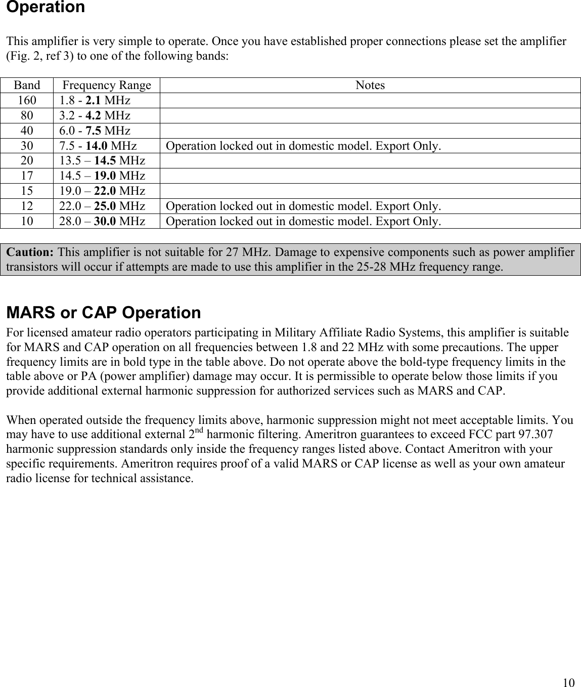 10OperationThis amplifier is very simple to operate. Once you have established proper connections please set the amplifier (Fig. 2, ref 3) to one of the following bands:Band Frequency Range Notes160 1.8 - 2.1 MHz80 3.2 - 4.2 MHz40 6.0 - 7.5 MHz30 7.5 - 14.0 MHz Operation locked out in domestic model. Export Only.20 13.5 – 14.5 MHz17 14.5 – 19.0 MHz15 19.0 – 22.0 MHz12 22.0 – 25.0 MHz Operation locked out in domestic model. Export Only.10 28.0 – 30.0 MHz Operation locked out in domestic model. Export Only.Caution: This amplifier is not suitable for 27 MHz. Damage to expensive components such as power amplifier transistors will occur if attempts are made to use this amplifier in the 25-28 MHz frequency range.  MARS or CAP OperationFor licensed amateur radio operators participating in Military Affiliate Radio Systems, this amplifier is suitable for MARS and CAP operation on all frequencies between 1.8 and 22 MHz with some precautions. The upper frequency limits are in bold type in the table above. Do not operate above the bold-type frequency limits in the table above or PA (power amplifier) damage may occur. It is permissible to operate below those limits if you provide additional external harmonic suppression for authorized services such as MARS and CAP. When operated outside the frequency limits above, harmonic suppression might not meet acceptable limits. You may have to use additional external 2nd harmonic filtering. Ameritron guarantees to exceed FCC part 97.307 harmonic suppression standards only inside the frequency ranges listed above. Contact Ameritron with your specific requirements. Ameritron requires proof of a valid MARS or CAP license as well as your own amateur radio license for technical assistance.