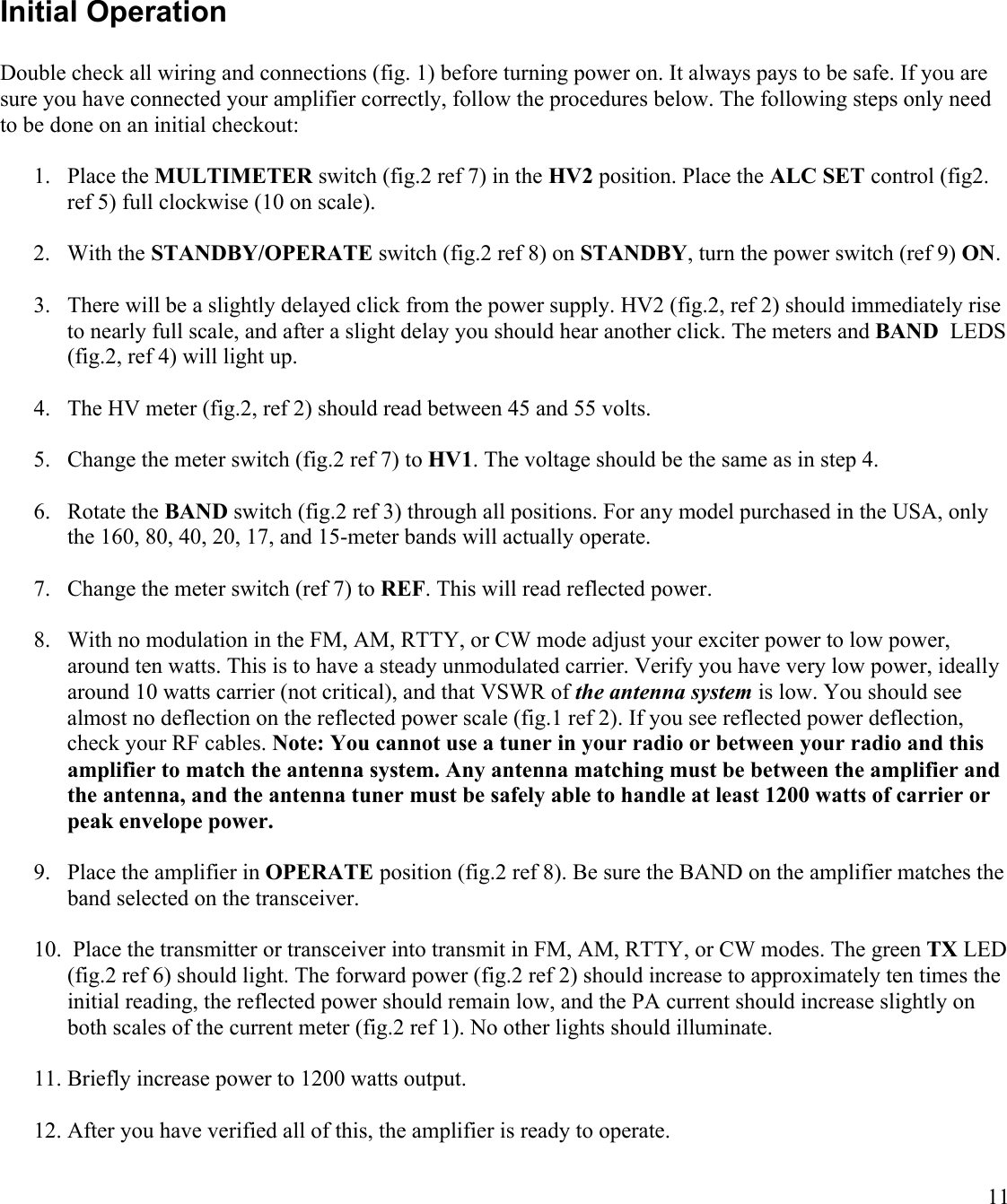11Initial OperationDouble check all wiring and connections (fig. 1) before turning power on. It always pays to be safe. If you are sure you have connected your amplifier correctly, follow the procedures below. The following steps only need to be done on an initial checkout:1. Place the MULTIMETER switch (fig.2 ref 7) in the HV2 position. Place the ALC SET control (fig2. ref 5) full clockwise (10 on scale).2. With the STANDBY/OPERATE switch (fig.2 ref 8) on STANDBY, turn the power switch (ref 9) ON. 3. There will be a slightly delayed click from the power supply. HV2 (fig.2, ref 2) should immediately rise to nearly full scale, and after a slight delay you should hear another click. The meters and BAND  LEDS (fig.2, ref 4) will light up. 4. The HV meter (fig.2, ref 2) should read between 45 and 55 volts.5. Change the meter switch (fig.2 ref 7) to HV1. The voltage should be the same as in step 4.6. Rotate the BAND switch (fig.2 ref 3) through all positions. For any model purchased in the USA, only the 160, 80, 40, 20, 17, and 15-meter bands will actually operate.7. Change the meter switch (ref 7) to REF. This will read reflected power.8. With no modulation in the FM, AM, RTTY, or CW mode adjust your exciter power to low power, around ten watts. This is to have a steady unmodulated carrier. Verify you have very low power, ideally around 10 watts carrier (not critical), and that VSWR of the antenna system is low. You should see almost no deflection on the reflected power scale (fig.1 ref 2). If you see reflected power deflection,check your RF cables. Note: You cannot use a tuner in your radio or between your radio and this amplifier to match the antenna system. Any antenna matching must be between the amplifier and the antenna, and the antenna tuner must be safely able to handle at least 1200 watts of carrier or peak envelope power.9. Place the amplifier in OPERATE position (fig.2 ref 8). Be sure the BAND on the amplifier matches the band selected on the transceiver. 10. Place the transmitter or transceiver into transmit in FM, AM, RTTY, or CW modes. The green TX LED(fig.2 ref 6) should light. The forward power (fig.2 ref 2) should increase to approximately ten times the initial reading, the reflected power should remain low, and the PA current should increase slightly on both scales of the current meter (fig.2 ref 1). No other lights should illuminate. 11. Briefly increase power to 1200 watts output.12. After you have verified all of this, the amplifier is ready to operate.