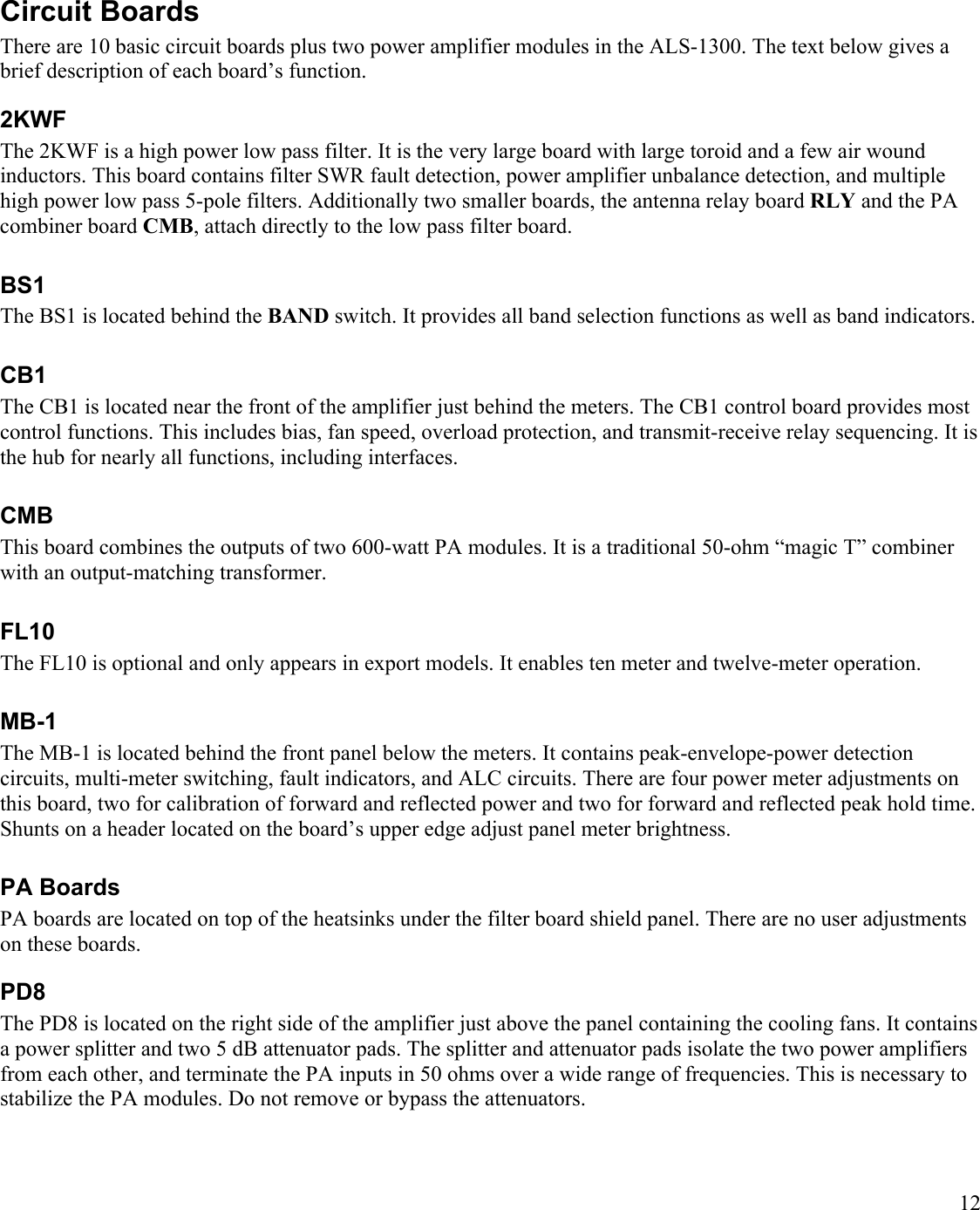12Circuit BoardsThere are 10 basic circuit boards plus two power amplifier modules in the ALS-1300. The text below gives a brief description of each board’s function.2KWFThe 2KWF is a high power low pass filter. It is the very large board with large toroid and a few air wound inductors. This board contains filter SWR fault detection, power amplifier unbalance detection, and multiple high power low pass 5-pole filters. Additionally two smaller boards, the antenna relay board RLY and the PA combiner board CMB, attach directly to the low pass filter board. BS1 The BS1 is located behind the BAND switch. It provides all band selection functions as well as band indicators.CB1 The CB1 is located near the front of the amplifier just behind the meters. The CB1 control board provides mostcontrol functions. This includes bias, fan speed, overload protection, and transmit-receive relay sequencing. It is the hub for nearly all functions, including interfaces.CMBThis board combines the outputs of two 600-watt PA modules. It is a traditional 50-ohm “magic T” combiner with an output-matching transformer.FL10The FL10 is optional and only appears in export models. It enables ten meter and twelve-meter operation.MB-1 The MB-1 is located behind the front panel below the meters. It contains peak-envelope-power detection circuits, multi-meter switching, fault indicators, and ALC circuits. There are four power meter adjustments on this board, two for calibration of forward and reflected power and two for forward and reflected peak hold time. Shunts on a header located on the board’s upper edge adjust panel meter brightness.PA BoardsPA boards are located on top of the heatsinks under the filter board shield panel. There are no user adjustments on these boards.PD8The PD8 is located on the right side of the amplifier just above the panel containing the cooling fans. It contains a power splitter and two 5 dB attenuator pads. The splitter and attenuator pads isolate the two power amplifiers from each other, and terminate the PA inputs in 50 ohms over a wide range of frequencies. This is necessary to stabilize the PA modules. Do not remove or bypass the attenuators. 