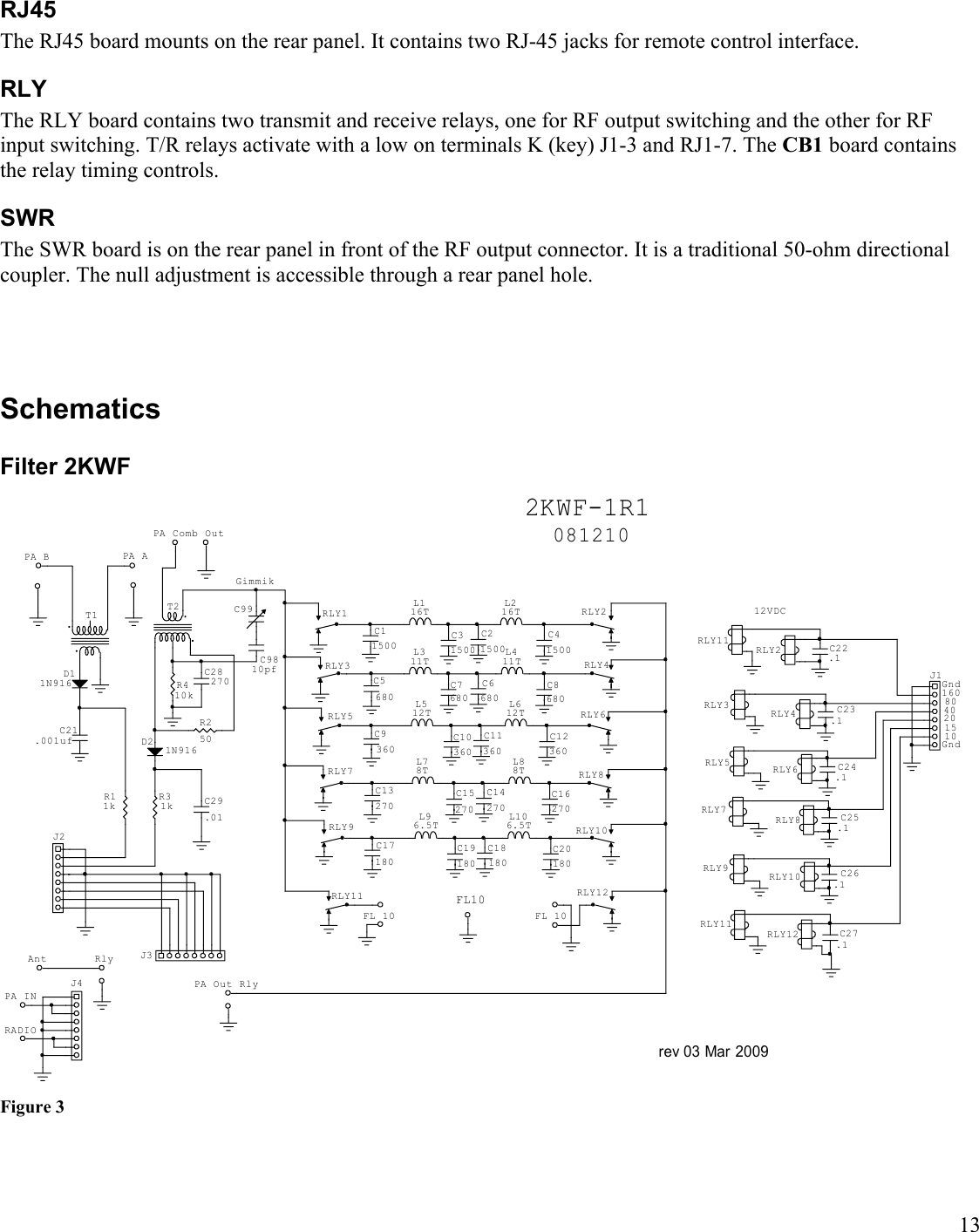 13RJ45The RJ45 board mounts on the rear panel. It contains two RJ-45 jacks for remote control interface.RLYThe RLY board contains two transmit and receive relays, one for RF output switching and the other for RF input switching. T/R relays activate with a low on terminals K (key) J1-3 and RJ1-7. The CB1 board contains the relay timing controls.SWRThe SWR board is on the rear panel in front of the RF output connector. It is a traditional 50-ohm directional coupler. The null adjustment is accessible through a rear panel hole.SchematicsFilter 2KWFrev 03 Mar 2009GndGnd1015204080160081210FL102KWF-1R1Ant R lyPA Out RlyFL 10 FL 10PA Comb OutPA APA BC99GimmikPA INRADIORLY9C23.1C24.1C25.1C26.1C27.1RLY12RLY10RLY8RLY6RLY4RLY212VDCRLY11RLY9RLY7RLY5RLY3C22.1RLY11J1J4C17180C13270C5680C11500C9360L96.5TRLY12RLY10RLY8RLY6RLY4RLY2C20180L106.5TC18180C19180C15270C14270C16270C12360C11360C10360C7680C6680C8680C41500C21500C31500RLY11RLY7RLY5RLY3RLY1L78TL512TL311TL116TL216TL411TL612TL88TC9810pfJ3T2C28270C29.01D2 1N916T1D11N916C21.001ufJ2R250R410kR31kR11kFigure 3