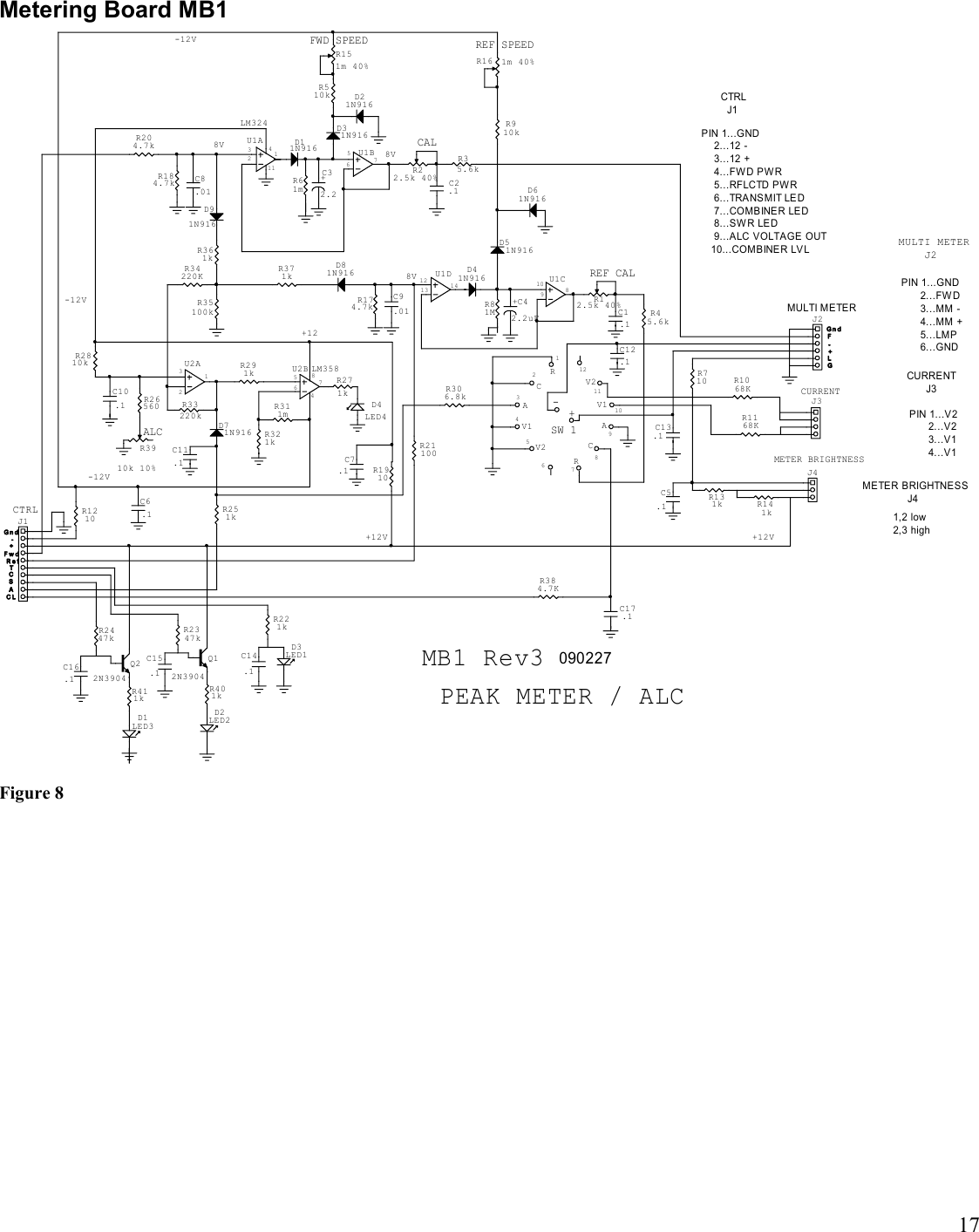 17Metering Board MB1MB1 Rev3 090227PIN 1...GND      2...FWD      3...MM -      4...MM +      5...LMP      6...GND+-CTRL  J1METER BRIGHTNESS              J4PIN 1...V2      2...V2      3...V1      4...V1PIN 1...GND    2...12 -    3...12 +    4...FW D PW R    5...RFLCTD PW R    6...TRANS MIT LE D    7...COMBINER LED    8...SW R LED    9...ALC VOLTAGE OUT   10...COMBINER LVL1211109876543211,2 low2,3 highMULTI METER    J2CURRENT      J3+12-12V84PEAK METER / ALCALC75632131256710981213 14SW 18V8V-12V+12V+12V8V-12V-+TC LASC114GLFF w dR e fG n dG n dMULTI METERCURRENTMETER BRIGHTNESSREF CALREF SPEEDCALFWD SPEEDCTRL-+C14.1D3LED1D2LED2Q12N3904C15.1Q22N3904D1LED3D61N916D21N916C16.1D4LED4C12.1C7.1U2B LM358U1ALM324R3910k 10%+C42.2uF+C32.2U1CU2AU1DU1BR16 1m 40%R151m 40%C17.1C13.1RCV1V2RCAV1AV2C5.1J2J3J4R22.5k 40% C 2.1D31N916C8.01D11N916J1C6.1C1.1R12.5k 40%D41N916D51N916C9.01C10.1D71N916C11.1D81N916D91N916R221kR401kR2347kR411kR2447kR2810kR1910R311mR34220KR291kR384.7KR321kR710R1168KR1068KR131k R141kR35.6kR61mR184.7kR204.7kR1210R21100R45.6kR81MR910kR174.7kR510kR33220kR26560R251kR271k R306.8kR35100kR371kR361kFigure 8