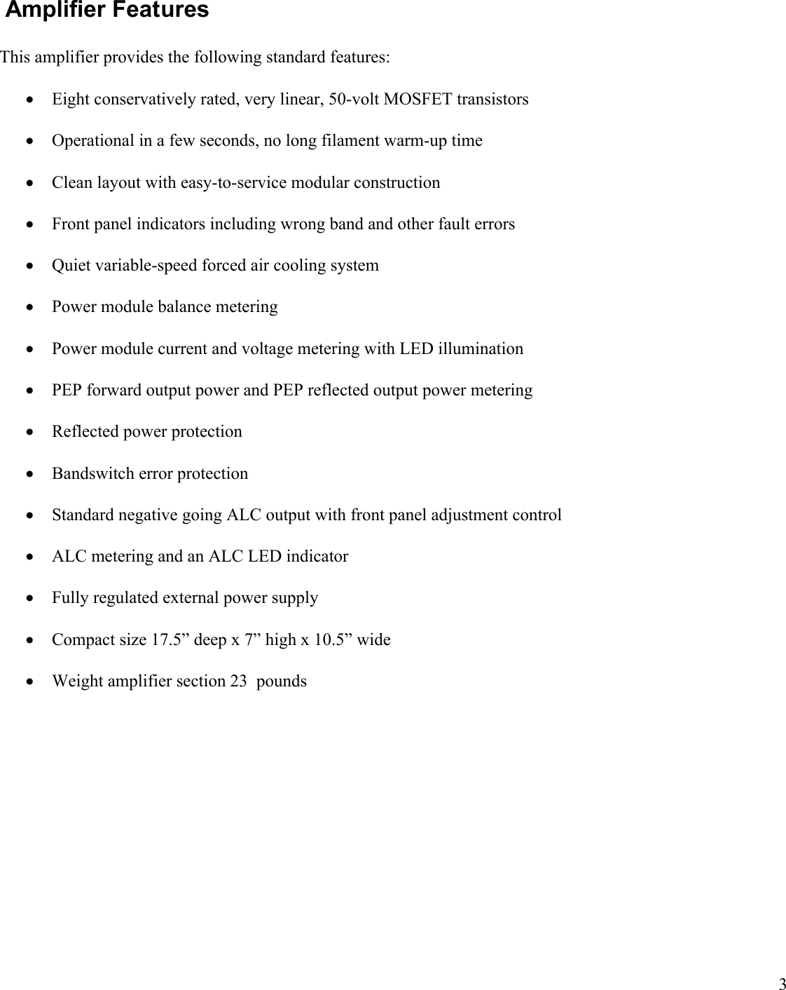 3Amplifier FeaturesThis amplifier provides the following standard features:Eight conservatively rated, very linear, 50-volt MOSFET transistors Operational in a few seconds, no long filament warm-up timeClean layout with easy-to-service modular constructionFront panel indicators including wrong band and other fault errorsQuiet variable-speed forced air cooling systemPower module balance meteringPower module current and voltage metering with LED illuminationPEP forward output power and PEP reflected output power meteringReflected power protectionBandswitch error protectionStandard negative going ALC output with front panel adjustment controlALC metering and an ALC LED indicatorFully regulated external power supplyCompact size 17.5” deep x 7” high x 10.5” wideWeight amplifier section 23 pounds