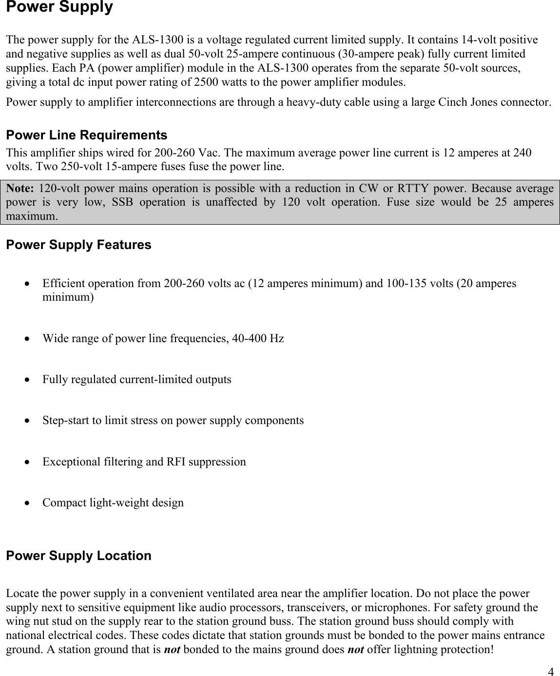 4Power SupplyThe power supply for the ALS-1300 is a voltage regulated current limited supply. It contains 14-volt positive and negative supplies as well as dual 50-volt 25-ampere continuous (30-ampere peak) fully current limited supplies. Each PA (power amplifier) module in the ALS-1300 operates from the separate 50-volt sources, giving a total dc input power rating of 2500 watts to the power amplifier modules.Power supply to amplifier interconnections are through a heavy-duty cable using a large Cinch Jones connector. Power Line RequirementsThis amplifier ships wired for 200-260 Vac. The maximum average power line current is 12 amperes at 240 volts. Two 250-volt 15-ampere fuses fuse the power line.Note: 120-volt power mains operation is  possible with  a  reduction in  CW  or RTTY power. Because average power  is  very  low,  SSB  operation  is  unaffected  by  120  volt  operation.  Fuse  size  would  be  25  amperes maximum.Power Supply FeaturesEfficient operation from 200-260 volts ac (12 amperes minimum) and 100-135 volts (20 amperes minimum) Wide range of power line frequencies, 40-400 HzFully regulated current-limited outputsStep-start to limit stress on power supply componentsExceptional filtering and RFI suppressionCompact light-weight design Power Supply LocationLocate the power supply in a convenient ventilated area near the amplifier location. Do not place the power supply next to sensitive equipment like audio processors, transceivers, or microphones. For safety ground the wing nut stud on the supply rear to the station ground buss. The station ground buss should comply with national electrical codes. These codes dictate that station grounds must be bonded to the power mains entrance ground. A station ground that is not bonded to the mains ground does not offer lightning protection!