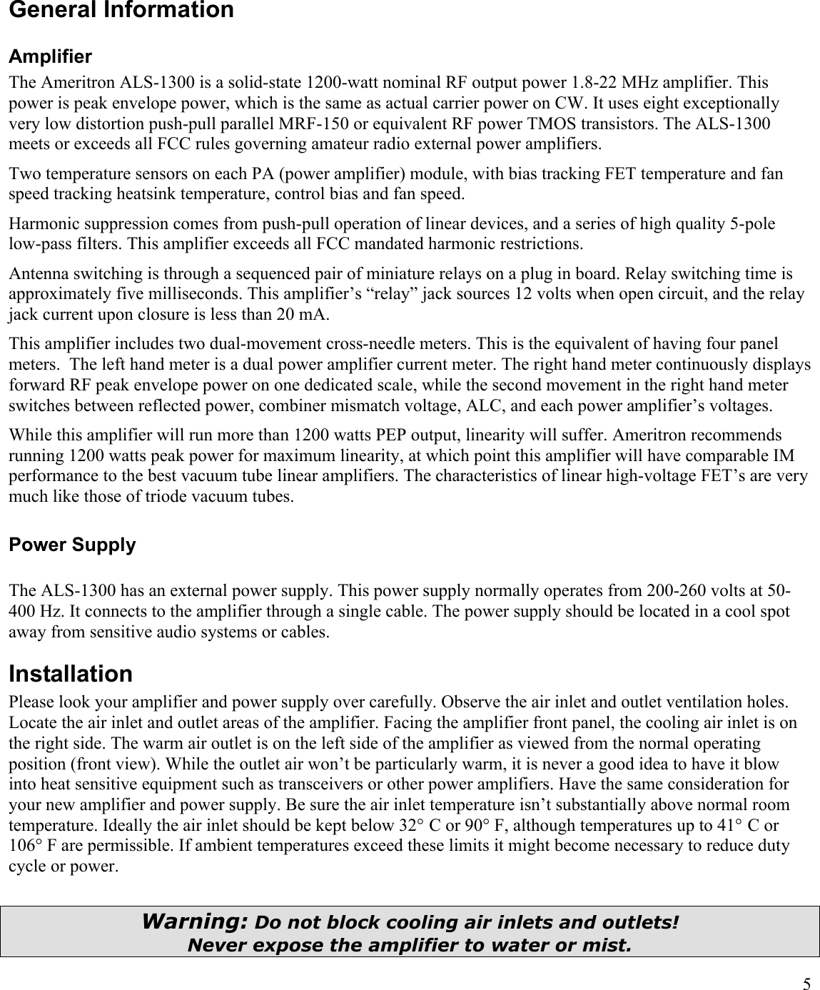 5General InformationAmplifierThe Ameritron ALS-1300 is a solid-state 1200-watt nominal RF output power 1.8-22 MHz amplifier. This power is peak envelope power, which is the same as actual carrier power on CW. It uses eight exceptionally very low distortion push-pull parallel MRF-150 or equivalent RF power TMOS transistors. The ALS-1300 meets or exceeds all FCC rules governing amateur radio external power amplifiers.Two temperature sensors on each PA (power amplifier) module, with bias tracking FET temperature and fan speed tracking heatsink temperature, control bias and fan speed.Harmonic suppression comes from push-pull operation of linear devices, and a series of high quality 5-pole low-pass filters. This amplifier exceeds all FCC mandated harmonic restrictions. Antenna switching is through a sequenced pair of miniature relays on a plug in board. Relay switching time is approximately five milliseconds. This amplifier’s “relay” jack sources 12 volts when open circuit, and the relay jack current upon closure is less than 20 mA.  This amplifier includes two dual-movement cross-needle meters. This is the equivalent of having four panel meters.  The left hand meter is a dual power amplifier current meter. The right hand meter continuously displays forward RF peak envelope power on one dedicated scale, while the second movement in the right hand meter switches between reflected power, combiner mismatch voltage, ALC, and each power amplifier’s voltages.While this amplifier will run more than 1200 watts PEP output, linearity will suffer. Ameritron recommendsrunning 1200 watts peak power for maximum linearity, at which point this amplifier will have comparable IM performance to the best vacuum tube linear amplifiers. The characteristics of linear high-voltage FET’s are very much like those of triode vacuum tubes.Power SupplyThe ALS-1300 has an external power supply. This power supply normally operates from 200-260 volts at 50-400 Hz. It connects to the amplifier through a single cable. The power supply should be located in a cool spot away from sensitive audio systems or cables. InstallationPlease look your amplifier and power supply over carefully. Observe the air inlet and outlet ventilation holes. Locate the air inlet and outlet areas of the amplifier. Facing the amplifier front panel, the cooling air inlet is on the right side. The warm air outlet is on the left side of the amplifier as viewed from the normal operating position (front view). While the outlet air won’t be particularly warm, it is never a good idea to have it blow into heat sensitive equipment such as transceivers or other power amplifiers. Have the same consideration for your new amplifier and power supply. Be sure the air inlet temperature isn’t substantially above normal room temperature. Ideally the air inlet should be kept below 32° C or 90° F, although temperatures up to 41° C or 106° F are permissible. If ambient temperatures exceed these limits it might become necessary to reduce duty cycle or power.Warning: Do not block cooling air inlets and outlets!Never expose the amplifier to water or mist.