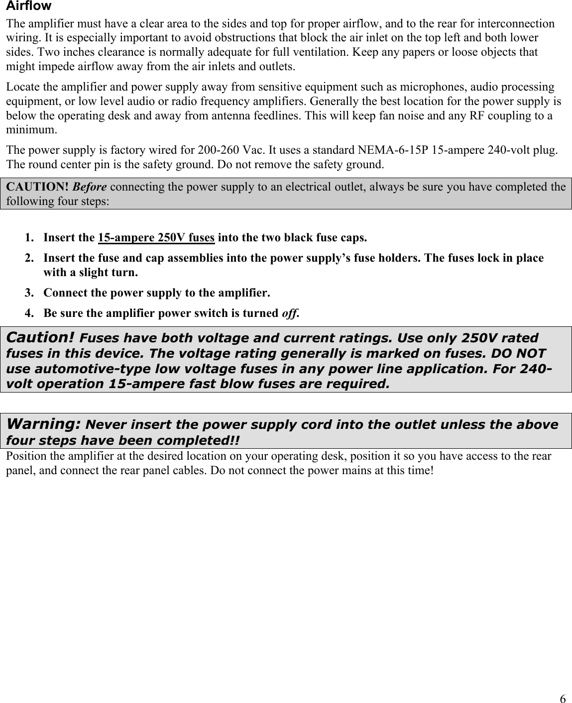 6AirflowThe amplifier must have a clear area to the sides and top for proper airflow, and to the rear for interconnection wiring. It is especially important to avoid obstructions that block the air inlet on the top left and both lower sides. Two inches clearance is normally adequate for full ventilation. Keep any papers or loose objects that might impede airflow away from the air inlets and outlets.Locate the amplifier and power supply away from sensitive equipment such as microphones, audio processing equipment, or low level audio or radio frequency amplifiers. Generally the best location for the power supply is below the operating desk and away from antenna feedlines. This will keep fan noise and any RF coupling to a minimum.The power supply is factory wired for 200-260 Vac. It uses a standard NEMA-6-15P 15-ampere 240-volt plug. The round center pin is the safety ground. Do not remove the safety ground. CAUTION! Before connecting the power supply to an electrical outlet, always be sure you have completed the following four steps:1. Insert the 15-ampere 250V fuses into the two black fuse caps. 2. Insert the fuse and cap assemblies into the power supply’s fuse holders. The fuses lock in place with a slight turn.3. Connect the power supply to the amplifier.4. Be sure the amplifier power switch is turned off.Caution! Fuses have both voltage and current ratings. Use only 250V rated fuses in this device. The voltage rating generally is marked on fuses. DO NOT use automotive-type low voltage fuses in any power line application. For 240-volt operation 15-ampere fast blow fuses are required. Warning: Never insert the power supply cord into the outlet unless the above four steps have been completed!!Position the amplifier at the desired location on your operating desk, position it so you have access to the rear panel, and connect the rear panel cables. Do not connect the power mains at this time!