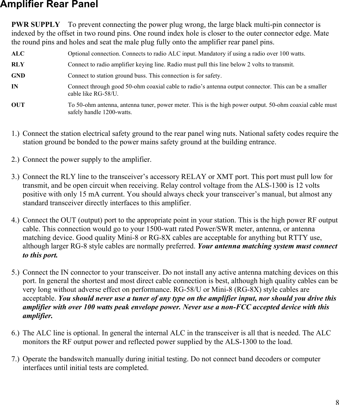 8Amplifier Rear Panel PWR SUPPLY To prevent connecting the power plug wrong, the large black multi-pin connector is indexed by the offset in two round pins. One round index hole is closer to the outer connector edge. Mate the round pins and holes and seat the male plug fully onto the amplifier rear panel pins.ALC Optional connection. Connects to radio ALC input. Mandatory if using a radio over 100 watts.RLY Connect to radio amplifier keying line. Radio must pull this line below 2 volts to transmit.GND Connect to station ground buss. This connection is for safety.IN Connect through good 50-ohm coaxial cable to radio’s antenna output connector. This can be a smaller cable like RG-58/U.OUT To 50-ohm antenna, antenna tuner, power meter. This is the high power output. 50-ohm coaxial cable must safely handle 1200-watts.1.) Connect the station electrical safety ground to the rear panel wing nuts. National safety codes require the station ground be bonded to the power mains safety ground at the building entrance.2.) Connect the power supply to the amplifier.3.) Connect the RLY line to the transceiver’s accessory RELAY or XMT port. This port must pull low for transmit, and be open circuit when receiving. Relay control voltage from the ALS-1300 is 12 volts positive with only 15 mA current. You should always check your transceiver’s manual, but almost any standard transceiver directly interfaces to this amplifier.4.) Connect the OUT (output) port to the appropriate point in your station. This is the high power RF output cable. This connection would go to your 1500-watt rated Power/SWR meter, antenna, or antenna matching device. Good quality Mini-8 or RG-8X cables are acceptable for anything but RTTY use, although larger RG-8 style cables are normally preferred. Your antenna matching system must connect to this port.5.) Connect the IN connector to your transceiver. Do not install any active antenna matching devices on this port. In general the shortest and most direct cable connection is best, although high quality cables can be very long without adverse effect on performance. RG-58/U or Mini-8 (RG-8X) style cables are acceptable. You should never use a tuner of any type on the amplifier input, nor should you drive this amplifier with over 100 watts peak envelope power. Never use a non-FCC accepted device with this amplifier.6.) The ALC line is optional. In general the internal ALC in the transceiver is all that is needed. The ALC monitors the RF output power and reflected power supplied by the ALS-1300 to the load. 7.) Operate the bandswitch manually during initial testing. Do not connect band decoders or computer interfaces until initial tests are completed.
