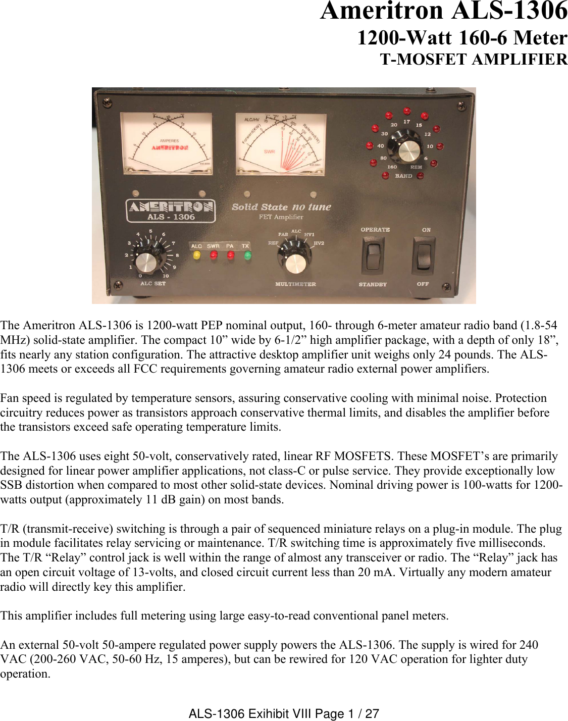 Ameritron ALS-13061200-Watt 160-6 Meter T-MOSFET AMPLIFIERThe Ameritron ALS-1306 is 1200-watt PEP nominal output, 160- through 6-meter amateur radio band (1.8-54 MHz) solid-state amplifier. The compact 10” wide by 6-1/2” high amplifier package, with a depth of only 18”, fits nearly any station configuration. The attractive desktop amplifier unit weighs only 24 pounds. The ALS-1306 meets or exceeds all FCC requirements governing amateur radio external power amplifiers. Fan speed is regulated by temperature sensors, assuring conservative cooling with minimal noise. Protection circuitry reduces power as transistors approach conservative thermal limits, and disables the amplifier before the transistors exceed safe operating temperature limits.The ALS-1306 uses eight 50-volt, conservatively rated, linear RF MOSFETS. These MOSFET’s are primarilydesigned for linear power amplifier applications, not class-C or pulse service. They provide exceptionally low SSB distortion when compared to most other solid-state devices. Nominal driving power is 100-watts for 1200-watts output (approximately 11 dB gain) on most bands. T/R (transmit-receive) switching is through a pair of sequenced miniature relays on a plug-in module. The plug in module facilitates relay servicing or maintenance. T/R switching time is approximately five milliseconds. The T/R “Relay” control jack is well within the range of almost any transceiver or radio. The “Relay” jack has an open circuit voltage of 13-volts, and closed circuit current less than 20 mA. Virtually any modern amateur radio will directly key this amplifier.This amplifier includes full metering using large easy-to-read conventional panel meters.An external 50-volt 50-ampere regulated power supply powers the ALS-1306. The supply is wired for 240 VAC (200-260 VAC, 50-60 Hz, 15 amperes), but can be rewired for 120 VAC operation for lighter duty operation. ALS-1306 Exihibit VIII Page 1 / 27