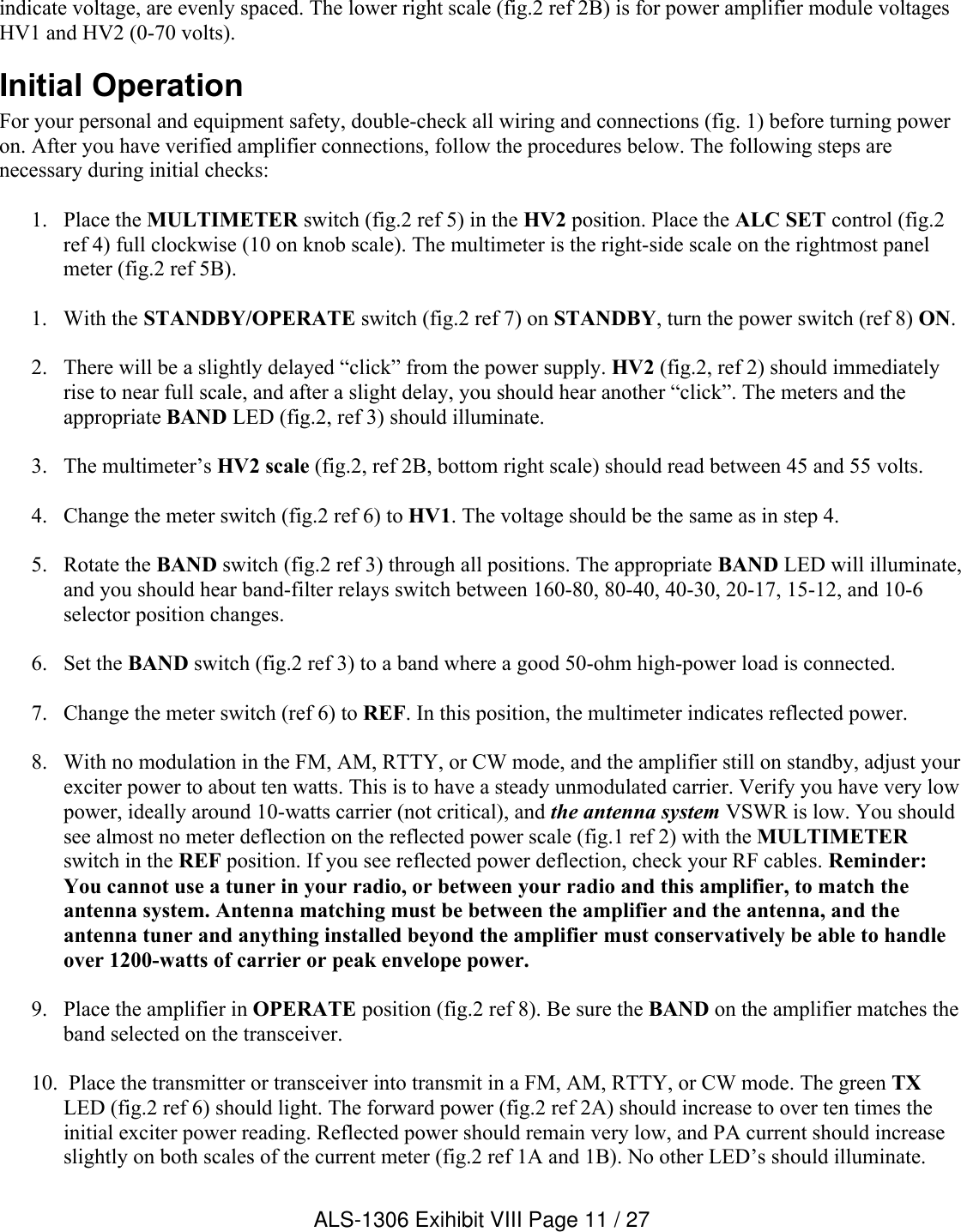 indicate voltage, are evenly spaced. The lower right scale (fig.2 ref 2B) is for power amplifier module voltagesHV1 and HV2 (0-70 volts).    Initial OperationFor your personal and equipment safety, double-check all wiring and connections (fig. 1) before turning power on. After you have verified amplifier connections, follow the procedures below. The following steps are necessary during initial checks:1. Place the MULTIMETER switch (fig.2 ref 5) in the HV2 position. Place the ALC SET control (fig.2 ref 4) full clockwise (10 on knob scale). The multimeter is the right-side scale on the rightmost panelmeter (fig.2 ref 5B).1. With the STANDBY/OPERATE switch (fig.2 ref 7) on STANDBY, turn the power switch (ref 8) ON. 2. There will be a slightly delayed “click” from the power supply. HV2 (fig.2, ref 2) should immediately rise to near full scale, and after a slight delay, you should hear another “click”. The meters and the appropriate BAND LED (fig.2, ref 3) should illuminate. 3. The multimeter’s HV2 scale (fig.2, ref 2B, bottom right scale) should read between 45 and 55 volts.4. Change the meter switch (fig.2 ref 6) to HV1. The voltage should be the same as in step 4.5. Rotate the BAND switch (fig.2 ref 3) through all positions. The appropriate BAND LED will illuminate, and you should hear band-filter relays switch between 160-80, 80-40, 40-30, 20-17, 15-12, and 10-6 selector position changes. 6. Set the BAND switch (fig.2 ref 3) to a band where a good 50-ohm high-power load is connected. 7. Change the meter switch (ref 6) to REF. In this position, the multimeter indicates reflected power.8. With no modulation in the FM, AM, RTTY, or CW mode, and the amplifier still on standby, adjust your exciter power to about ten watts. This is to have a steady unmodulated carrier. Verify you have very low power, ideally around 10-watts carrier (not critical), and the antenna system VSWR is low. You should see almost no meter deflection on the reflected power scale (fig.1 ref 2) with the MULTIMETERswitch in the REF position. If you see reflected power deflection, check your RF cables. Reminder: You cannot use a tuner in your radio, or between your radio and this amplifier, to match the antenna system. Antenna matching must be between the amplifier and the antenna, and the antenna tuner and anything installed beyond the amplifier must conservatively be able to handle over 1200-watts of carrier or peak envelope power.9. Place the amplifier in OPERATE position (fig.2 ref 8). Be sure the BAND on the amplifier matches the band selected on the transceiver. 10.  Place the transmitter or transceiver into transmit in a FM, AM, RTTY, or CW mode. The green TXLED (fig.2 ref 6) should light. The forward power (fig.2 ref 2A) should increase to over ten times the initial exciter power reading. Reflected power should remain very low, and PA current should increase slightly on both scales of the current meter (fig.2 ref 1A and 1B). No other LED’s should illuminate. ALS-1306 Exihibit VIII Page 11 / 27