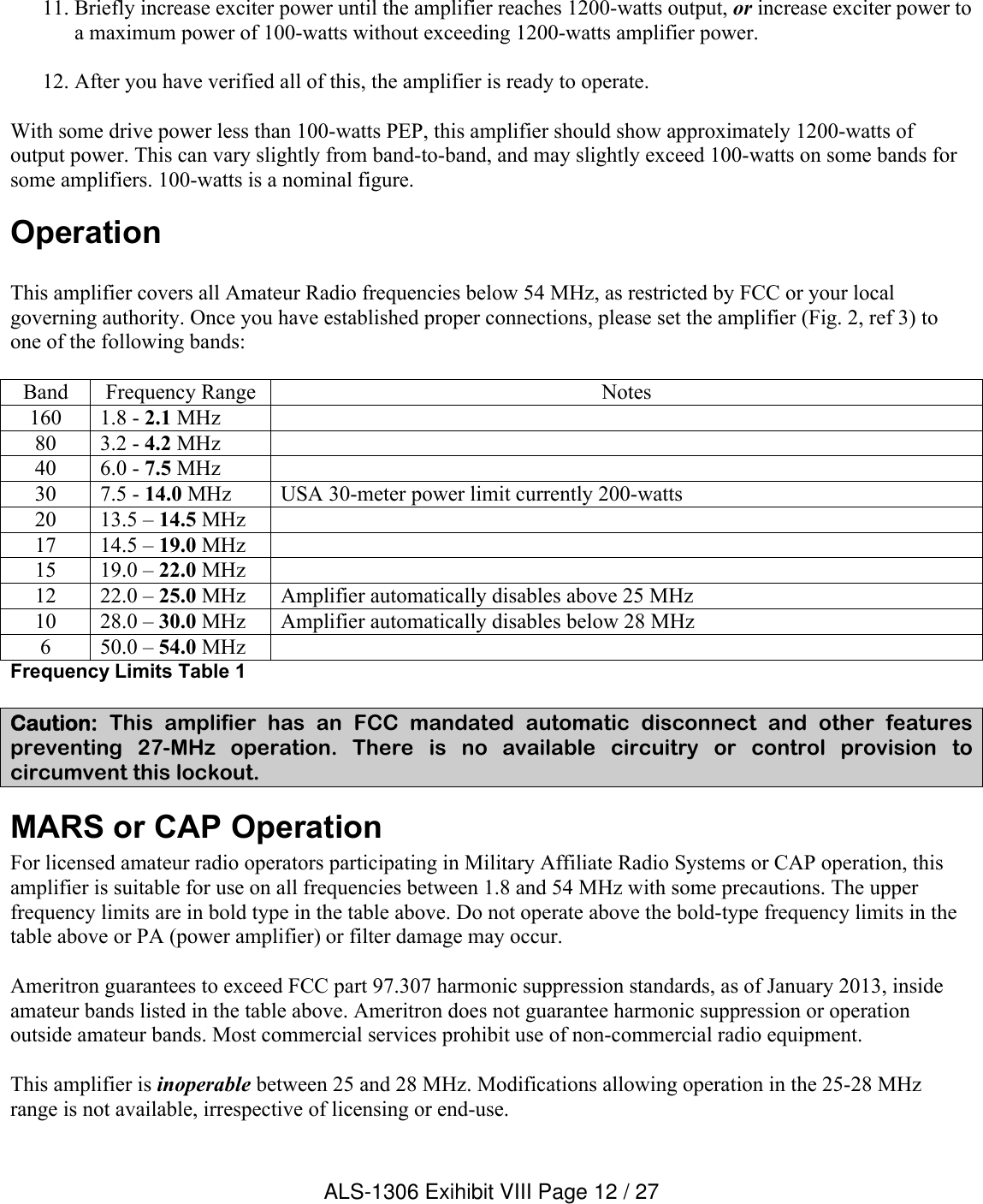 11. Briefly increase exciter power until the amplifier reaches 1200-watts output, or increase exciter power to a maximum power of 100-watts without exceeding 1200-watts amplifier power.12. After you have verified all of this, the amplifier is ready to operate.With some drive power less than 100-watts PEP, this amplifier should show approximately 1200-watts of output power. This can vary slightly from band-to-band, and may slightly exceed 100-watts on some bands for some amplifiers. 100-watts is a nominal figure.OperationThis amplifier covers all Amateur Radio frequencies below 54 MHz, as restricted by FCC or your local governing authority. Once you have established proper connections, please set the amplifier (Fig. 2, ref 3) to one of the following bands:Band Frequency Range Notes160 1.8 - 2.1 MHz80 3.2 - 4.2 MHz40 6.0 - 7.5 MHz30 7.5 - 14.0 MHz USA 30-meter power limit currently 200-watts20 13.5 – 14.5 MHz17 14.5 – 19.0 MHz15 19.0 – 22.0 MHz12 22.0 – 25.0 MHz Amplifier automatically disables above 25 MHz10 28.0 – 30.0 MHz Amplifier automatically disables below 28 MHz6 50.0 – 54.0 MHzFrequency Limits Table 1Caution: This  amplifier  has  an  FCC  mandated  automatic  disconnect  and  other  features preventing  27-MHz  operation.  There  is  no  available  circuitry  or  control  provision  to circumvent this lockout. MARS or CAP OperationFor licensed amateur radio operators participating in Military Affiliate Radio Systems or CAP operation, this amplifier is suitable for use on all frequencies between 1.8 and 54 MHz with some precautions. The upper frequency limits are in bold type in the table above. Do not operate above the bold-type frequency limits in thetable above or PA (power amplifier) or filter damage may occur. Ameritron guarantees to exceed FCC part 97.307 harmonic suppression standards, as of January 2013, inside amateur bands listed in the table above. Ameritron does not guarantee harmonic suppression or operation outside amateur bands. Most commercial services prohibit use of non-commercial radio equipment. This amplifier is inoperable between 25 and 28 MHz. Modifications allowing operation in the 25-28 MHz range is not available, irrespective of licensing or end-use.ALS-1306 Exihibit VIII Page 12 / 27