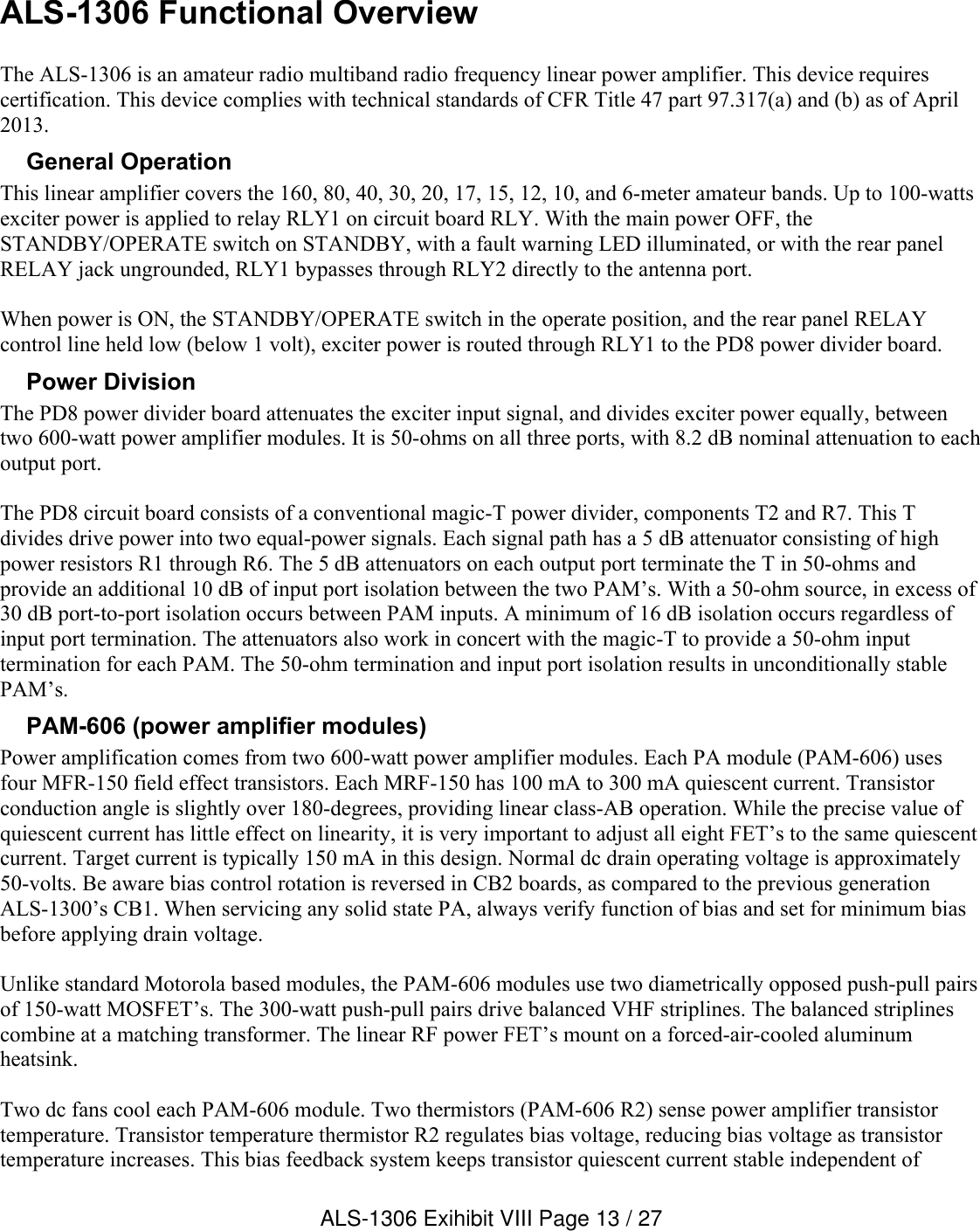 ALS-1306 Functional OverviewThe ALS-1306 is an amateur radio multiband radio frequency linear power amplifier. This device requires certification. This device complies with technical standards of CFR Title 47 part 97.317(a) and (b) as of April 2013. General OperationThis linear amplifier covers the 160, 80, 40, 30, 20, 17, 15, 12, 10, and 6-meter amateur bands. Up to 100-watts exciter power is applied to relay RLY1 on circuit board RLY. With the main power OFF, the STANDBY/OPERATE switch on STANDBY, with a fault warning LED illuminated, or with the rear panel RELAY jack ungrounded, RLY1 bypasses through RLY2 directly to the antenna port.When power is ON, the STANDBY/OPERATE switch in the operate position, and the rear panel RELAY control line held low (below 1 volt), exciter power is routed through RLY1 to the PD8 power divider board. Power DivisionThe PD8 power divider board attenuates the exciter input signal, and divides exciter power equally, between two 600-watt power amplifier modules. It is 50-ohms on all three ports, with 8.2 dB nominal attenuation to each output port.The PD8 circuit board consists of a conventional magic-T power divider, components T2 and R7. This T divides drive power into two equal-power signals. Each signal path has a 5 dB attenuator consisting of high power resistors R1 through R6. The 5 dB attenuators on each output port terminate the T in 50-ohms and provide an additional 10 dB of input port isolation between the two PAM’s. With a 50-ohm source, in excess of 30 dB port-to-port isolation occurs between PAM inputs. A minimum of 16 dB isolation occurs regardless of input port termination. The attenuators also work in concert with the magic-T to provide a 50-ohm input termination for each PAM. The 50-ohm termination and input port isolation results in unconditionally stable PAM’s. PAM-606 (power amplifier modules)Power amplification comes from two 600-watt power amplifier modules. Each PA module (PAM-606) uses four MFR-150 field effect transistors. Each MRF-150 has 100 mA to 300 mA quiescent current. Transistor conduction angle is slightly over 180-degrees, providing linear class-AB operation. While the precise value of quiescent current has little effect on linearity, it is very important to adjust all eight FET’s to the same quiescent current. Target current is typically 150 mA in this design. Normal dc drain operating voltage is approximately 50-volts. Be aware bias control rotation is reversed in CB2 boards, as compared to the previous generation ALS-1300’s CB1. When servicing any solid state PA, always verify function of bias and set for minimum bias before applying drain voltage. Unlike standard Motorola based modules, the PAM-606 modules use two diametrically opposed push-pull pairsof 150-watt MOSFET’s. The 300-watt push-pull pairs drive balanced VHF striplines. The balanced striplines combine at a matching transformer. The linear RF power FET’s mount on a forced-air-cooled aluminum heatsink. Two dc fans cool each PAM-606 module. Two thermistors (PAM-606 R2) sense power amplifier transistor temperature. Transistor temperature thermistor R2 regulates bias voltage, reducing bias voltage as transistor temperature increases. This bias feedback system keeps transistor quiescent current stable independent of ALS-1306 Exihibit VIII Page 13 / 27