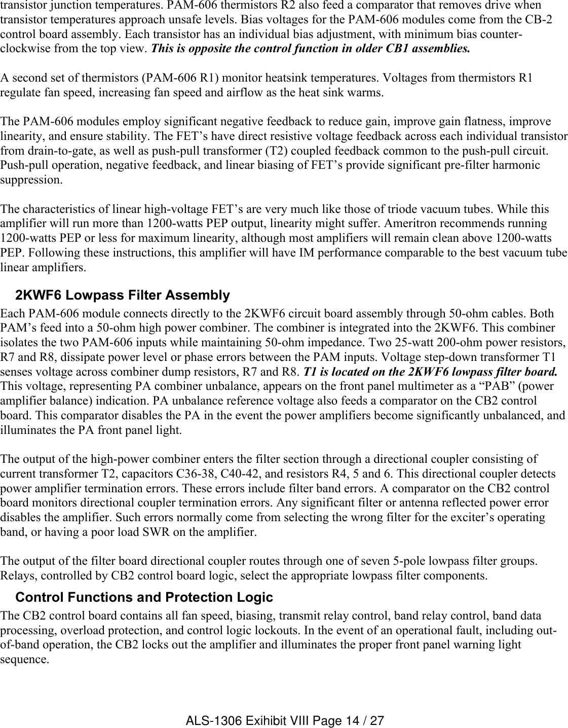 transistor junction temperatures. PAM-606 thermistors R2 also feed a comparator that removes drive when transistor temperatures approach unsafe levels. Bias voltages for the PAM-606 modules come from the CB-2 control board assembly. Each transistor has an individual bias adjustment, with minimum bias counter-clockwise from the top view. This is opposite the control function in older CB1 assemblies.A second set of thermistors (PAM-606 R1) monitor heatsink temperatures. Voltages from thermistors R1 regulate fan speed, increasing fan speed and airflow as the heat sink warms. The PAM-606 modules employ significant negative feedback to reduce gain, improve gain flatness, improve linearity, and ensure stability. The FET’s have direct resistive voltage feedback across each individual transistor from drain-to-gate, as well as push-pull transformer (T2) coupled feedback common to the push-pull circuit. Push-pull operation, negative feedback, and linear biasing of FET’s provide significant pre-filter harmonic suppression.The characteristics of linear high-voltage FET’s are very much like those of triode vacuum tubes. While this amplifier will run more than 1200-watts PEP output, linearity might suffer. Ameritron recommends running 1200-watts PEP or less for maximum linearity, although most amplifiers will remain clean above 1200-watts PEP. Following these instructions, this amplifier will have IM performance comparable to the best vacuum tube linear amplifiers.2KWF6 Lowpass Filter Assembly Each PAM-606 module connects directly to the 2KWF6 circuit board assembly through 50-ohm cables. Both PAM’s feed into a 50-ohm high power combiner. The combiner is integrated into the 2KWF6. This combiner isolates the two PAM-606 inputs while maintaining 50-ohm impedance. Two 25-watt 200-ohm power resistors, R7 and R8, dissipate power level or phase errors between the PAM inputs. Voltage step-down transformer T1 senses voltage across combiner dump resistors, R7 and R8. T1 is located on the 2KWF6 lowpass filter board.This voltage, representing PA combiner unbalance, appears on the front panel multimeter as a “PAB” (power amplifier balance) indication. PA unbalance reference voltage also feeds a comparator on the CB2 control board. This comparator disables the PA in the event the power amplifiers become significantly unbalanced, and illuminates the PA front panel light.The output of the high-power combiner enters the filter section through a directional coupler consisting of current transformer T2, capacitors C36-38, C40-42, and resistors R4, 5 and 6. This directional coupler detects power amplifier termination errors. These errors include filter band errors. A comparator on the CB2 control board monitors directional coupler termination errors. Any significant filter or antenna reflected power error disables the amplifier. Such errors normally come from selecting the wrong filter for the exciter’s operating band, or having a poor load SWR on the amplifier.The output of the filter board directional coupler routes through one of seven 5-pole lowpass filter groups. Relays, controlled by CB2 control board logic, select the appropriate lowpass filter components.Control Functions and Protection Logic  The CB2 control board contains all fan speed, biasing, transmit relay control, band relay control, band data processing, overload protection, and control logic lockouts. In the event of an operational fault, including out-of-band operation, the CB2 locks out the amplifier and illuminates the proper front panel warning light sequence. ALS-1306 Exihibit VIII Page 14 / 27