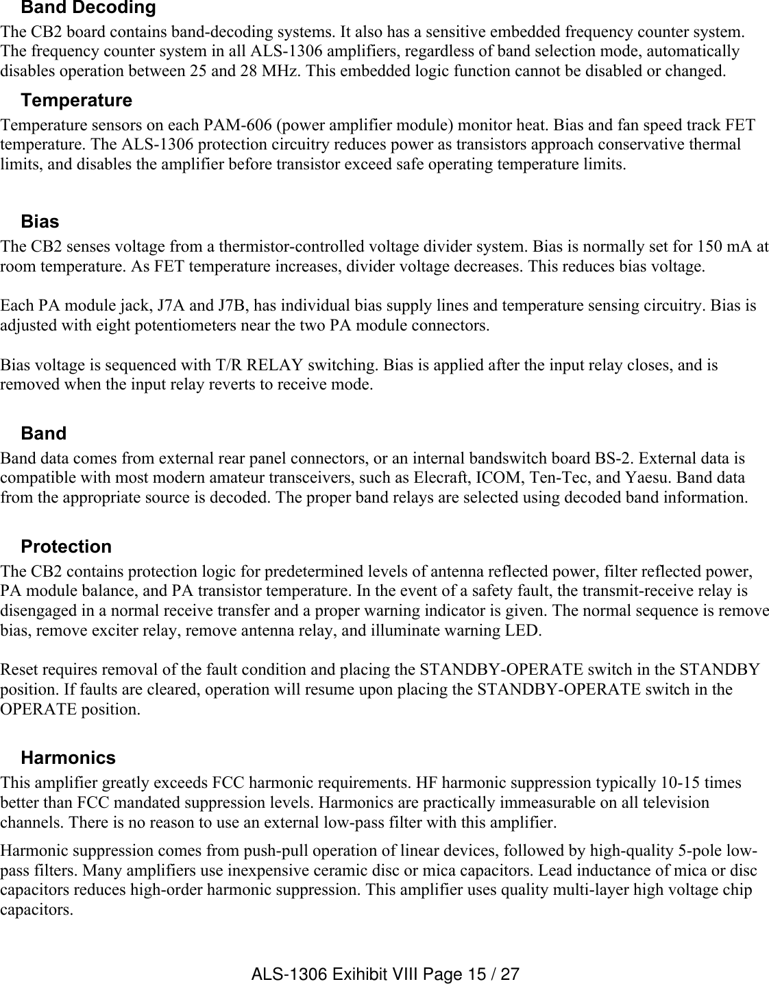 Band Decoding The CB2 board contains band-decoding systems. It also has a sensitive embedded frequency counter system. The frequency counter system in all ALS-1306 amplifiers, regardless of band selection mode, automatically disables operation between 25 and 28 MHz. This embedded logic function cannot be disabled or changed.TemperatureTemperature sensors on each PAM-606 (power amplifier module) monitor heat. Bias and fan speed track FET temperature. The ALS-1306 protection circuitry reduces power as transistors approach conservative thermal limits, and disables the amplifier before transistor exceed safe operating temperature limits.Bias The CB2 senses voltage from a thermistor-controlled voltage divider system. Bias is normally set for 150 mA at room temperature. As FET temperature increases, divider voltage decreases. This reduces bias voltage.Each PA module jack, J7A and J7B, has individual bias supply lines and temperature sensing circuitry. Bias is adjusted with eight potentiometers near the two PA module connectors.Bias voltage is sequenced with T/R RELAY switching. Bias is applied after the input relay closes, and is removed when the input relay reverts to receive mode.  BandBand data comes from external rear panel connectors, or an internal bandswitch board BS-2. External data is compatible with most modern amateur transceivers, such as Elecraft, ICOM, Ten-Tec, and Yaesu. Band data from the appropriate source is decoded. The proper band relays are selected using decoded band information.ProtectionThe CB2 contains protection logic for predetermined levels of antenna reflected power, filter reflected power, PA module balance, and PA transistor temperature. In the event of a safety fault, the transmit-receive relay is disengaged in a normal receive transfer and a proper warning indicator is given. The normal sequence is remove bias, remove exciter relay, remove antenna relay, and illuminate warning LED.Reset requires removal of the fault condition and placing the STANDBY-OPERATE switch in the STANDBY position. If faults are cleared, operation will resume upon placing the STANDBY-OPERATE switch in the OPERATE position.    HarmonicsThis amplifier greatly exceeds FCC harmonic requirements. HF harmonic suppression typically 10-15 times better than FCC mandated suppression levels. Harmonics are practically immeasurable on all television channels. There is no reason to use an external low-pass filter with this amplifier.Harmonic suppression comes from push-pull operation of linear devices, followed by high-quality 5-pole low-pass filters. Many amplifiers use inexpensive ceramic disc or mica capacitors. Lead inductance of mica or disc capacitors reduces high-order harmonic suppression. This amplifier uses quality multi-layer high voltage chip capacitors.ALS-1306 Exihibit VIII Page 15 / 27