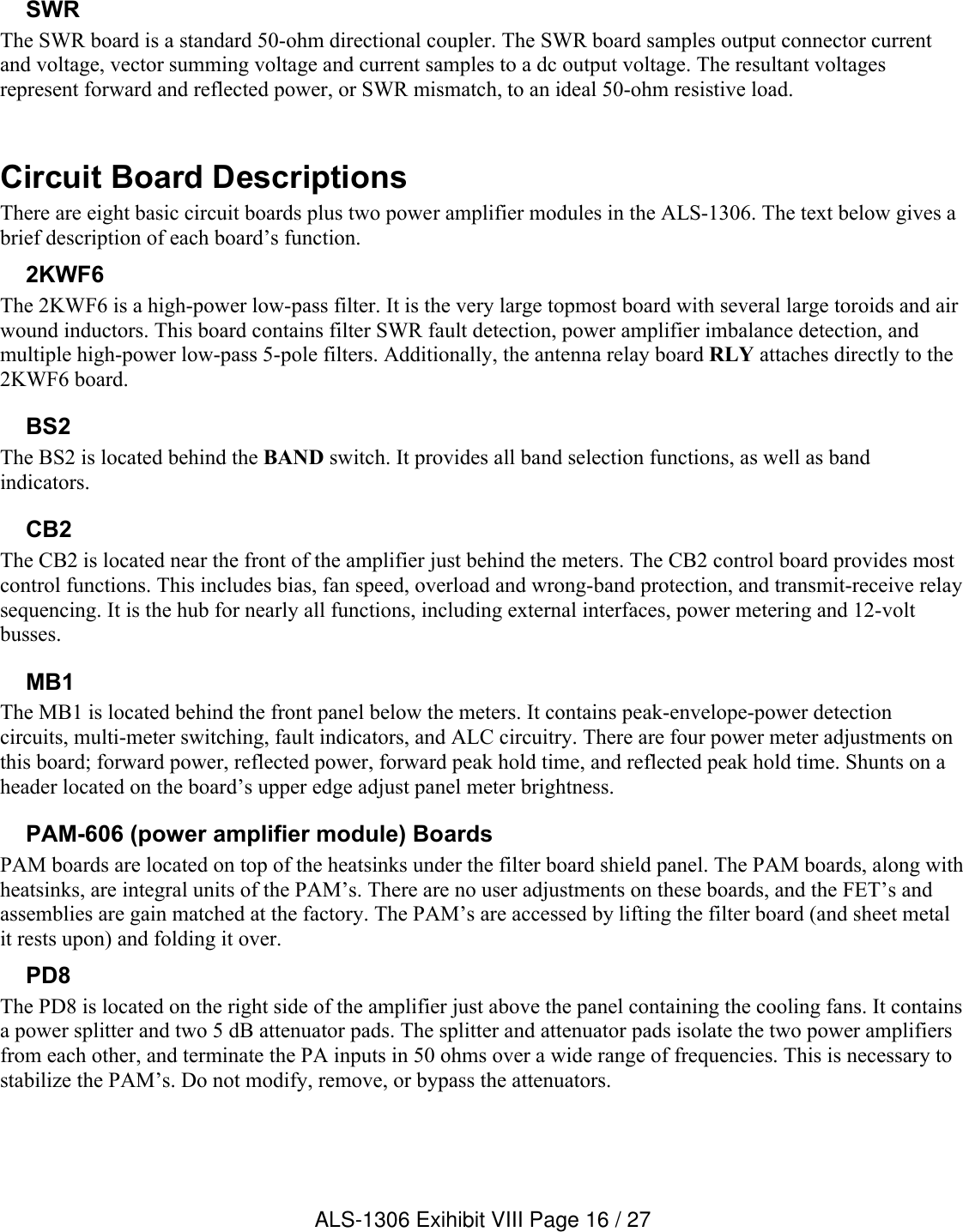 SWRThe SWR board is a standard 50-ohm directional coupler. The SWR board samples output connector current and voltage, vector summing voltage and current samples to a dc output voltage. The resultant voltages represent forward and reflected power, or SWR mismatch, to an ideal 50-ohm resistive load.Circuit Board DescriptionsThere are eight basic circuit boards plus two power amplifier modules in the ALS-1306. The text below gives a brief description of each board’s function.2KWF6The 2KWF6 is a high-power low-pass filter. It is the very large topmost board with several large toroids and air wound inductors. This board contains filter SWR fault detection, power amplifier imbalance detection, and multiple high-power low-pass 5-pole filters. Additionally, the antenna relay board RLY attaches directly to the 2KWF6 board. BS2The BS2 is located behind the BAND switch. It provides all band selection functions, as well as band indicators.CB2The CB2 is located near the front of the amplifier just behind the meters. The CB2 control board provides mostcontrol functions. This includes bias, fan speed, overload and wrong-band protection, and transmit-receive relay sequencing. It is the hub for nearly all functions, including external interfaces, power metering and 12-volt busses.MB1 The MB1 is located behind the front panel below the meters. It contains peak-envelope-power detection circuits, multi-meter switching, fault indicators, and ALC circuitry. There are four power meter adjustments on this board; forward power, reflected power, forward peak hold time, and reflected peak hold time. Shunts on a header located on the board’s upper edge adjust panel meter brightness.PAM-606 (power amplifier module) BoardsPAM boards are located on top of the heatsinks under the filter board shield panel. The PAM boards, along with heatsinks, are integral units of the PAM’s. There are no user adjustments on these boards, and the FET’s and assemblies are gain matched at the factory. The PAM’s are accessed by lifting the filter board (and sheet metal it rests upon) and folding it over.PD8The PD8 is located on the right side of the amplifier just above the panel containing the cooling fans. It contains a power splitter and two 5 dB attenuator pads. The splitter and attenuator pads isolate the two power amplifiers from each other, and terminate the PA inputs in 50 ohms over a wide range of frequencies. This is necessary to stabilize the PAM’s. Do not modify, remove, or bypass the attenuators. ALS-1306 Exihibit VIII Page 16 / 27