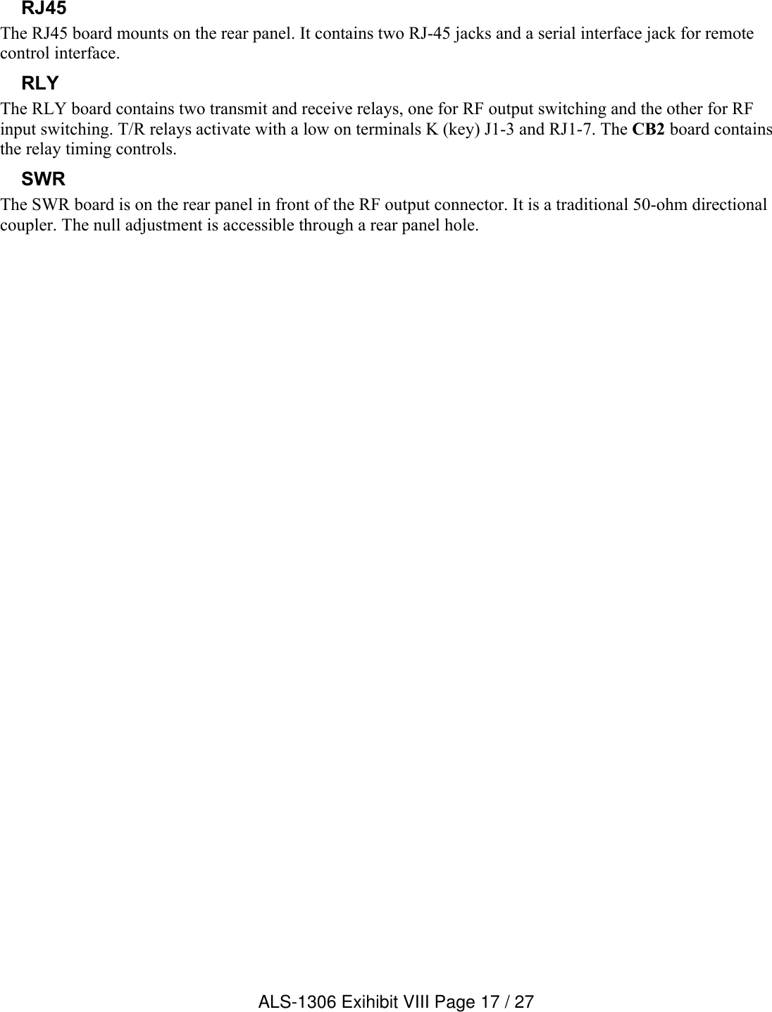 RJ45The RJ45 board mounts on the rear panel. It contains two RJ-45 jacks and a serial interface jack for remote control interface.RLYThe RLY board contains two transmit and receive relays, one for RF output switching and the other for RF input switching. T/R relays activate with a low on terminals K (key) J1-3 and RJ1-7. The CB2 board contains the relay timing controls.SWRThe SWR board is on the rear panel in front of the RF output connector. It is a traditional 50-ohm directional coupler. The null adjustment is accessible through a rear panel hole.ALS-1306 Exihibit VIII Page 17 / 27