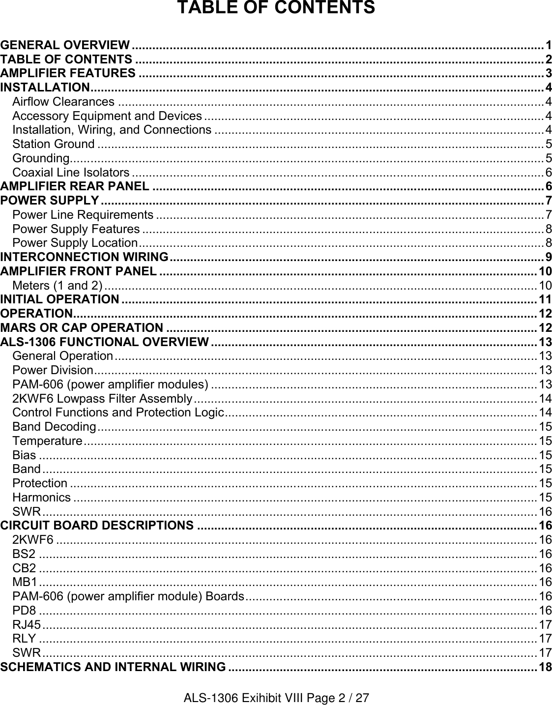 TABLE OF CONTENTSGENERAL OVERVIEW ........................................................................................................................1TABLE OF CONTENTS .......................................................................................................................2AMPLIFIER FEATURES ......................................................................................................................3INSTALLATION....................................................................................................................................4Airflow Clearances ............................................................................................................................4Accessory Equipment and Devices ...................................................................................................4Installation, Wiring, and Connections ................................................................................................4Station Ground ..................................................................................................................................5Grounding..........................................................................................................................................5Coaxial Line Isolators ........................................................................................................................6AMPLIFIER REAR PANEL ..................................................................................................................6POWER SUPPLY .................................................................................................................................7Power Line Requirements .................................................................................................................7Power Supply Features .....................................................................................................................8Power Supply Location......................................................................................................................8INTERCONNECTION WIRING.............................................................................................................9AMPLIFIER FRONT PANEL ..............................................................................................................10Meters (1 and 2) ..............................................................................................................................10INITIAL OPERATION .........................................................................................................................11OPERATION.......................................................................................................................................12MARS OR CAP OPERATION ............................................................................................................12ALS-1306 FUNCTIONAL OVERVIEW ...............................................................................................13General Operation...........................................................................................................................13Power Division.................................................................................................................................13PAM-606 (power amplifier modules) ...............................................................................................132KWF6 Lowpass Filter Assembly....................................................................................................14Control Functions and Protection Logic...........................................................................................14Band Decoding................................................................................................................................15Temperature....................................................................................................................................15Bias .................................................................................................................................................15Band................................................................................................................................................15Protection ........................................................................................................................................15Harmonics .......................................................................................................................................15SWR................................................................................................................................................16CIRCUIT BOARD DESCRIPTIONS ...................................................................................................162KWF6 ............................................................................................................................................16BS2 .................................................................................................................................................16CB2 .................................................................................................................................................16MB1.................................................................................................................................................16PAM-606 (power amplifier module) Boards.....................................................................................16PD8 .................................................................................................................................................16RJ45................................................................................................................................................17RLY .................................................................................................................................................17SWR................................................................................................................................................17SCHEMATICS AND INTERNAL WIRING ..........................................................................................18ALS-1306 Exihibit VIII Page 2 / 27