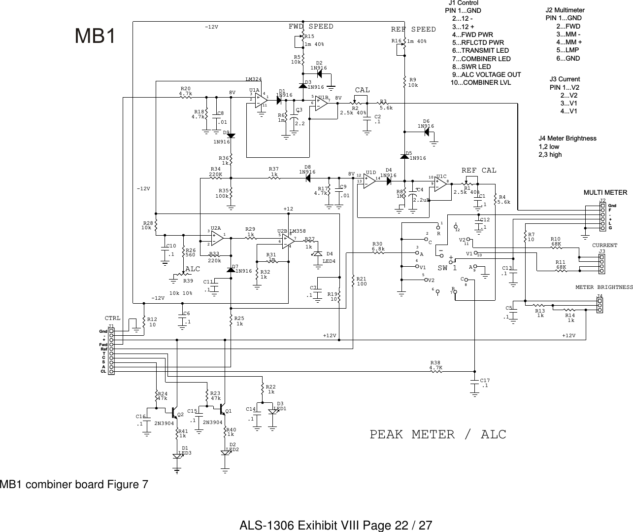 +-121110987654321+12-12V84ALC75632131256710981213 14SW 18V8V-12V+12V+12V8V-12V-+TCLASC114GLFFwdRefGndGndMULTI METERCURRENTMETER BRIGHTNESSREF CALREF SPEEDCALFWD SPEEDCTRL-+  J1 ControlPIN 1...GND    2...12 -    3...12 +    4...FWD PWR    5...RFLCTD PWR    6...TRANSMIT LED    7...COMBINER LED    8...SWR LED    9...ALC VOLTAGE OUT   10...COMBINER LVL J3 Current PIN 1...V2      2...V2      3...V1      4...V1J2 MultimeterPIN 1...GND      2...FWD      3...MM -      4...MM +      5...LMP      6...GNDJ4 Meter Brightness1,2 low2,3 highC14.1D3LED1D2LED2Q12N3904C15.1Q22N3904D1LED3D61N916D21N916C16.1D4LED4C12.1C7.1U2B LM358U1ALM324R3910k 10%+C42.2uF+C32.2U1CU2AU1DU1BR16 1m 40%R151m 40%C17.1C13.1RCV1V2RCAV1AV2C5.1J2J3J4R22.5k 40% C2.1D31N916C8.01D11N916J1C6.1C1.1R12.5k 40%D41N916D51N916C9.01C10.1D71N916C11.1D81N916D91N916R221kR401kR2347kR411kR2447kR2810kR1910R311mR34220KR291kR384.7KR321kR710R1168KR1068KR131k R141kR35.6kR61mR184.7kR204.7kR1210R21100R45.6kR81MR910kR174.7kR510kR33220kR26560R251kR271k R306.8kR35100kR371kR361kMB1 combiner board Figure 7PEAK METER / ALCMB1ALS-1306 Exihibit VIII Page 22 / 27