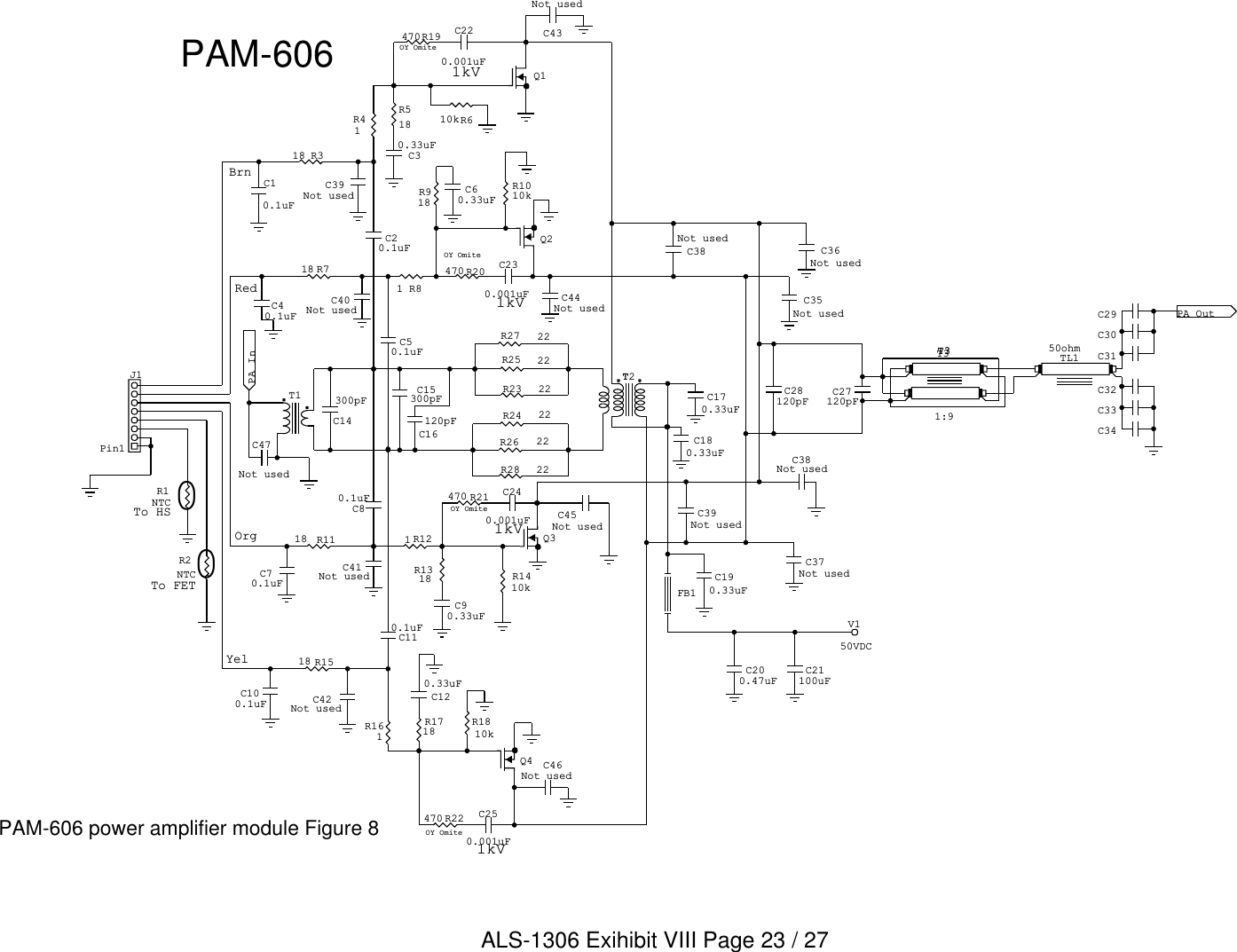 To FETTo HS1kVOY OmiteOY Omite1kV1kVOY Omite1kVOY OmiteYelOrgBrnRed00C180.33uFC170.33uFC14300pF C27120pFC47Not usedC39Not usedC38Not usedTL1 C31C34C32C29C30C3350ohmT31:9T3T1C36Not usedC35Not used PA Out  FB1V150VDCC21100uFC200.47uFC28120pFC38Not usedC190.33uFC37Not usedC46Not usedC250.001uFC120.33uFQ4Q3C90.33uFC240.001uF C45Not usedC230.001uFQ2C60.33uFC43Not usedC220.001uFQ1C30.33uFC44Not usedC39Not usedC40Not usedC40.1uFC41Not usedC42Not usedJ1Pin1C16120pFPA InTT2C10.1uFC20.1uFC50.1uFC70.1uFC80.1uFC110.1uFC100.1uFC15300pFT3R2NTCR1NTCR22470R1718R1810kR1410kR1318R21470R20470R918R1010kR19470R610kR518R161R28 22R26 22R24 22R27 22R25 22R23 22R41R318R81R718R121R1118R1518PAM-606 power amplifier module Figure 8PAM-606ALS-1306 Exihibit VIII Page 23 / 27
