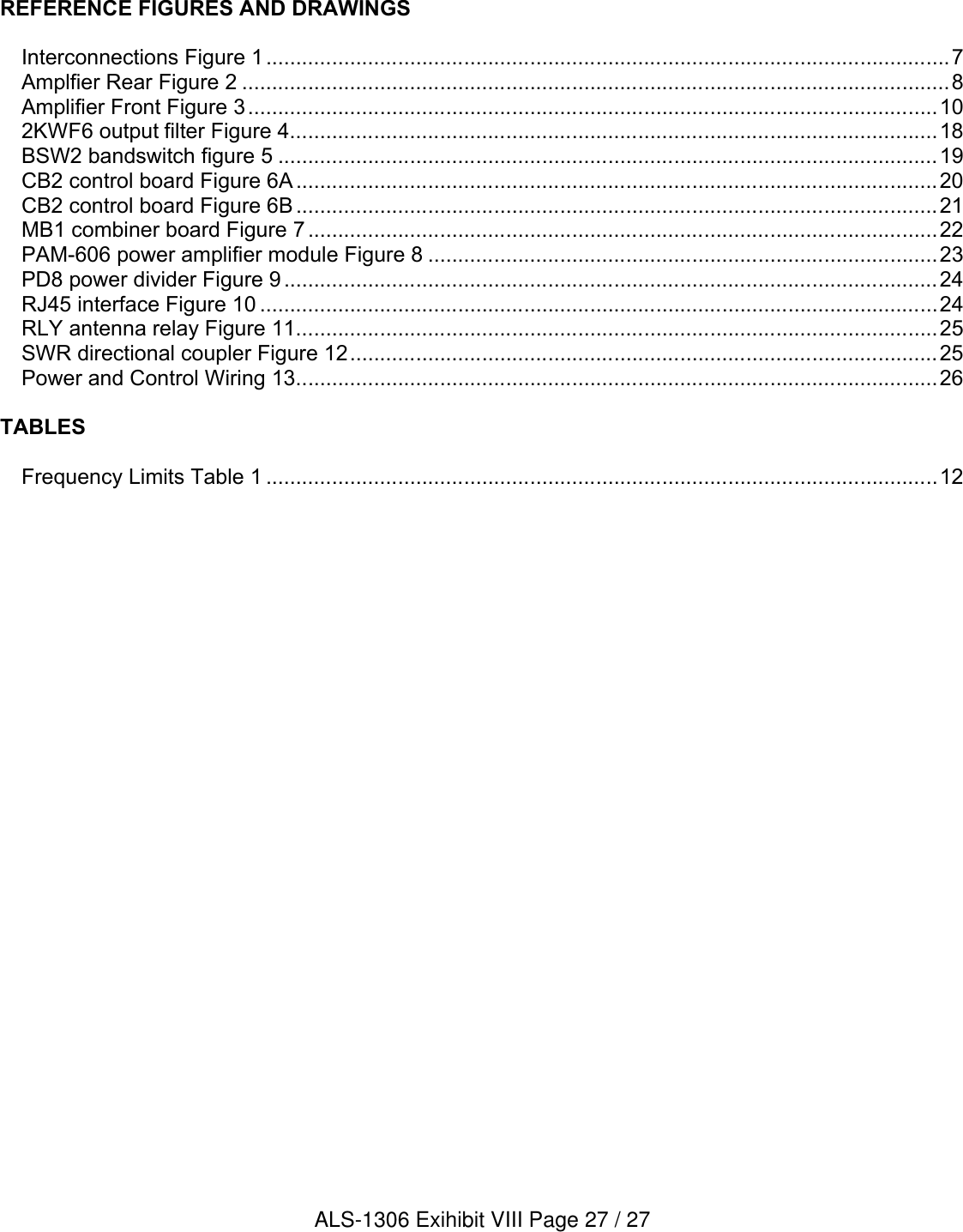 REFERENCE FIGURES AND DRAWINGSInterconnections Figure 1..................................................................................................................7Amplfier Rear Figure 2 ......................................................................................................................8Amplifier Front Figure 3...................................................................................................................102KWF6 output filter Figure 4............................................................................................................18BSW2 bandswitch figure 5 ..............................................................................................................19CB2 control board Figure 6A ...........................................................................................................20CB2 control board Figure 6B ...........................................................................................................21MB1 combiner board Figure 7 .........................................................................................................22PAM-606 power amplifier module Figure 8 .....................................................................................23PD8 power divider Figure 9 .............................................................................................................24RJ45 interface Figure 10 .................................................................................................................24RLY antenna relay Figure 11...........................................................................................................25SWR directional coupler Figure 12..................................................................................................25Power and Control Wiring 13...........................................................................................................26TABLESFrequency Limits Table 1 ................................................................................................................12ALS-1306 Exihibit VIII Page 27 / 27