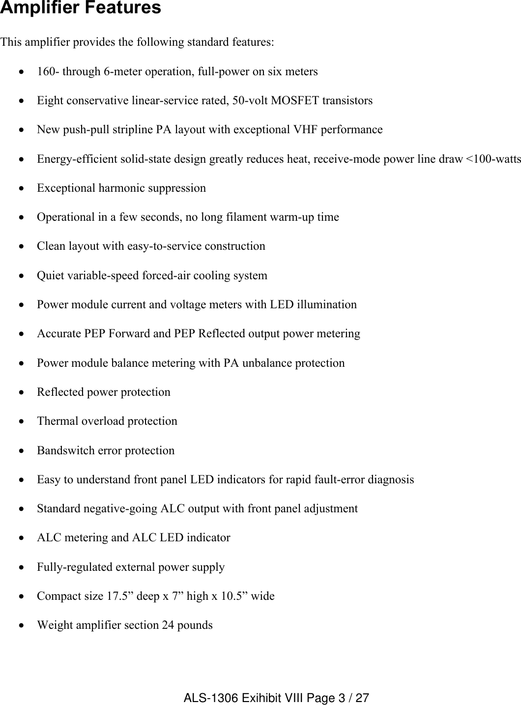 Amplifier FeaturesThis amplifier provides the following standard features:160- through 6-meter operation, full-power on six metersEight conservative linear-service rated, 50-volt MOSFET transistorsNew push-pull stripline PA layout with exceptional VHF performanceEnergy-efficient solid-state design greatly reduces heat, receive-mode power line draw &lt;100-watts Exceptional harmonic suppressionOperational in a few seconds, no long filament warm-up timeClean layout with easy-to-service constructionQuiet variable-speed forced-air cooling systemPower module current and voltage meters with LED illuminationAccurate PEP Forward and PEP Reflected output power meteringPower module balance metering with PA unbalance protectionReflected power protectionThermal overload protectionBandswitch error protectionEasy to understand front panel LED indicators for rapid fault-error diagnosisStandard negative-going ALC output with front panel adjustmentALC metering and ALC LED indicatorFully-regulated external power supplyCompact size 17.5” deep x 7” high x 10.5” wideWeight amplifier section 24 poundsALS-1306 Exihibit VIII Page 3 / 27