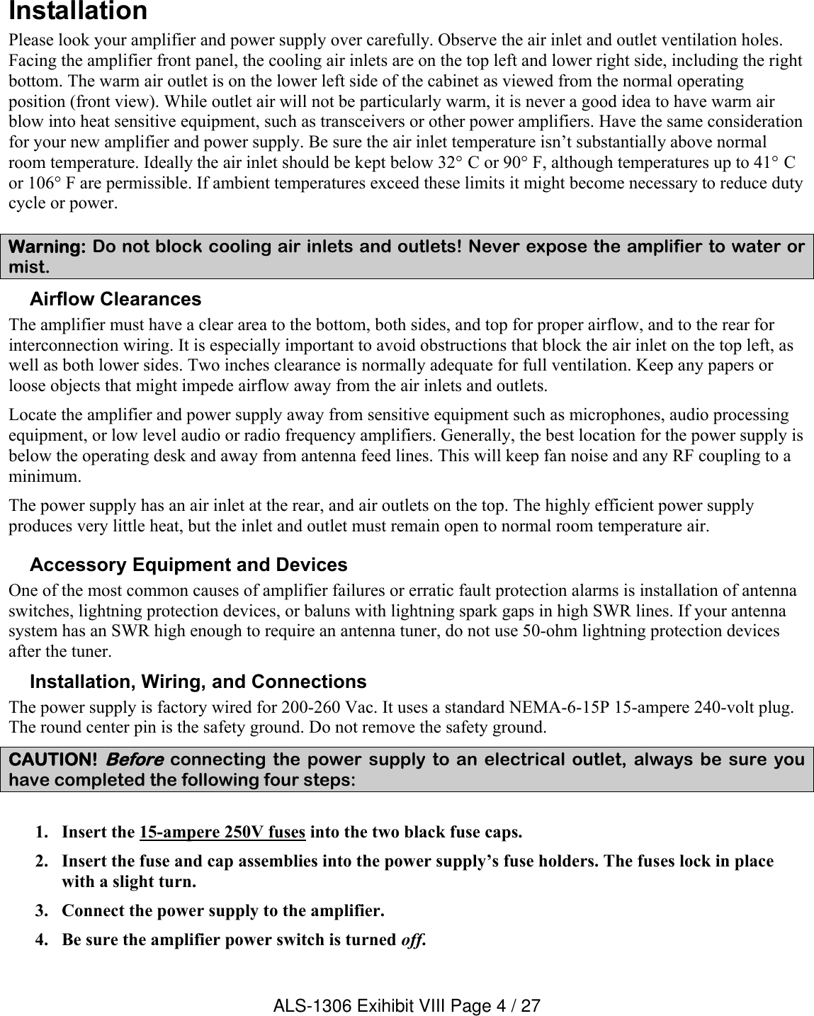 InstallationPlease look your amplifier and power supply over carefully. Observe the air inlet and outlet ventilation holes. Facing the amplifier front panel, the cooling air inlets are on the top left and lower right side, including the right bottom. The warm air outlet is on the lower left side of the cabinet as viewed from the normal operating position (front view). While outlet air will not be particularly warm, it is never a good idea to have warm air blow into heat sensitive equipment, such as transceivers or other power amplifiers. Have the same consideration for your new amplifier and power supply. Be sure the air inlet temperature isn’t substantially above normal room temperature. Ideally the air inlet should be kept below 32° C or 90° F, although temperatures up to 41° Cor 106° F are permissible. If ambient temperatures exceed these limits it might become necessary to reduce duty cycle or power.Warning: Do not block cooling air inlets and outlets! Never expose the amplifier to water or mist.Airflow ClearancesThe amplifier must have a clear area to the bottom, both sides, and top for proper airflow, and to the rear for interconnection wiring. It is especially important to avoid obstructions that block the air inlet on the top left, as well as both lower sides. Two inches clearance is normally adequate for full ventilation. Keep any papers or loose objects that might impede airflow away from the air inlets and outlets.Locate the amplifier and power supply away from sensitive equipment such as microphones, audio processing equipment, or low level audio or radio frequency amplifiers. Generally, the best location for the power supply is below the operating desk and away from antenna feed lines. This will keep fan noise and any RF coupling to a minimum.The power supply has an air inlet at the rear, and air outlets on the top. The highly efficient power supply produces very little heat, but the inlet and outlet must remain open to normal room temperature air. Accessory Equipment and DevicesOne of the most common causes of amplifier failures or erratic fault protection alarms is installation of antenna switches, lightning protection devices, or baluns with lightning spark gaps in high SWR lines. If your antenna system has an SWR high enough to require an antenna tuner, do not use 50-ohm lightning protection devices after the tuner.Installation, Wiring, and ConnectionsThe power supply is factory wired for 200-260 Vac. It uses a standard NEMA-6-15P 15-ampere 240-volt plug. The round center pin is the safety ground. Do not remove the safety ground. CAUTION! Beforeconnecting  the  power  supply to  an  electrical  outlet,  always  be  sure  you have completed the following four steps:1. Insert the 15-ampere 250V fuses into the two black fuse caps. 2. Insert the fuse and cap assemblies into the power supply’s fuse holders. The fuses lock in place with a slight turn.3. Connect the power supply to the amplifier.4. Be sure the amplifier power switch is turned off.ALS-1306 Exihibit VIII Page 4 / 27