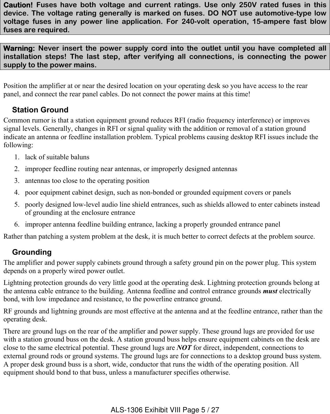 Caution! Fuses  have  both  voltage  and  current  ratings.  Use only  250V  rated  fuses  in  this device.  The  voltage  rating  generally  is  marked  on  fuses.  DO  NOT  use  automotive-type  low voltage  fuses  in  any  power  line  application.  For  240-volt  operation,  15-ampere  fast  blow fuses are required. Warning: Never  insert  the  power  supply  cord  into  the  outlet  until  you  have  completed  all installation  steps!  The  last  step,  after  verifying  all  connections,  is  connecting  the  power supply to the power mains. Position the amplifier at or near the desired location on your operating desk so you have access to the rear panel, and connect the rear panel cables. Do not connect the power mains at this time!Station GroundCommon rumor is that a station equipment ground reduces RFI (radio frequency interference) or improves signal levels. Generally, changes in RFI or signal quality with the addition or removal of a station groundindicate an antenna or feedline installation problem. Typical problems causing desktop RFI issues include the following:1. lack of suitable baluns2. improper feedline routing near antennas, or improperly designed antennas3. antennas too close to the operating position4. poor equipment cabinet design, such as non-bonded or grounded equipment covers or panels 5. poorly designed low-level audio line shield entrances, such as shields allowed to enter cabinets instead of grounding at the enclosure entrance6. improper antenna feedline building entrance, lacking a properly grounded entrance panel     Rather than patching a system problem at the desk, it is much better to correct defects at the problem source. GroundingThe amplifier and power supply cabinets ground through a safety ground pin on the power plug. This system depends on a properly wired power outlet.Lightning protection grounds do very little good at the operating desk. Lightning protection grounds belong at the antenna cable entrance to the building. Antenna feedline and control entrance grounds must electrically bond, with low impedance and resistance, to the powerline entrance ground.RF grounds and lightning grounds are most effective at the antenna and at the feedline entrance, rather than the operating desk.There are ground lugs on the rear of the amplifier and power supply. These ground lugs are provided for use with a station ground buss on the desk. A station ground buss helps ensure equipment cabinets on the desk are close to the same electrical potential. These ground lugs are NOT for direct, independent, connections to external ground rods or ground systems. The ground lugs are for connections to a desktop ground buss system. A proper desk ground buss is a short, wide, conductor that runs the width of the operating position. All equipment should bond to that buss, unless a manufacturer specifies otherwise.ALS-1306 Exihibit VIII Page 5 / 27
