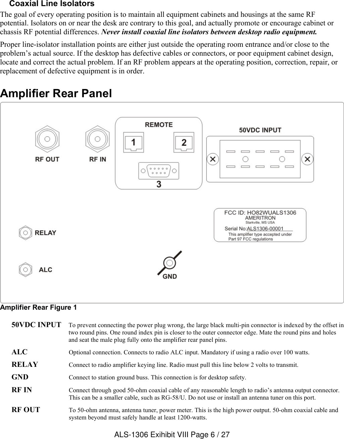 Coaxial Line IsolatorsThe goal of every operating position is to maintain all equipment cabinets and housings at the same RF potential. Isolators on or near the desk are contrary to this goal, and actually promote or encourage cabinet or chassis RF potential differences. Never install coaxial line isolators between desktop radio equipment.Proper line-isolator installation points are either just outside the operating room entrance and/or close to the problem’s actual source. If the desktop has defective cables or connectors, or poor equipment cabinet design, locate and correct the actual problem. If an RF problem appears at the operating position, correction, repair, or replacement of defective equipment is in order.Amplifier Rear PanelAmplifier Rear Figure 150VDC INPUT To prevent connecting the power plug wrong, the large black multi-pin connector is indexed by the offset in two round pins. One round index pin is closer to the outer connector edge. Mate the round pins and holes and seat the male plug fully onto the amplifier rear panel pins.ALC Optional connection. Connects to radio ALC input. Mandatory if using a radio over 100 watts.RELAY Connect to radio amplifier keying line. Radio must pull this line below 2 volts to transmit.GND Connect to station ground buss. This connection is for desktop safety.RF IN Connect through good 50-ohm coaxial cable of any reasonable length to radio’s antenna output connector. This can be a smaller cable, such as RG-58/U. Do not use or install an antenna tuner on this port.RF OUT To 50-ohm antenna, antenna tuner, power meter. This is the high power output. 50-ohm coaxial cable and system beyond must safely handle at least 1200-watts.ALS-1306 Exihibit VIII Page 6 / 27