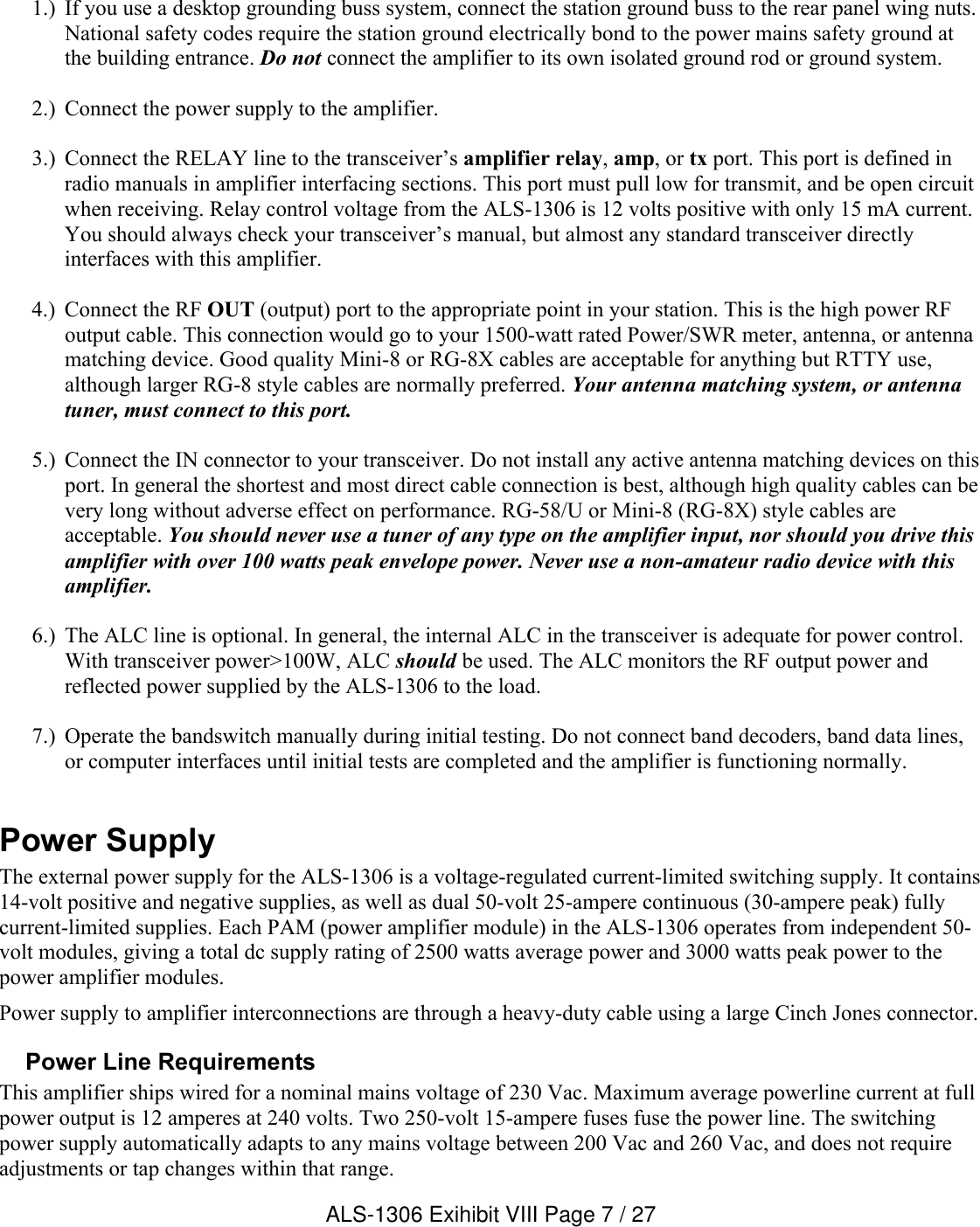 1.) If you use a desktop grounding buss system, connect the station ground buss to the rear panel wing nuts. National safety codes require the station ground electrically bond to the power mains safety ground at the building entrance. Do not connect the amplifier to its own isolated ground rod or ground system.2.) Connect the power supply to the amplifier.3.) Connect the RELAY line to the transceiver’s amplifier relay, amp, or tx port. This port is defined in radio manuals in amplifier interfacing sections. This port must pull low for transmit, and be open circuit when receiving. Relay control voltage from the ALS-1306 is 12 volts positive with only 15 mA current. You should always check your transceiver’s manual, but almost any standard transceiver directly interfaces with this amplifier.4.) Connect the RF OUT (output) port to the appropriate point in your station. This is the high power RF output cable. This connection would go to your 1500-watt rated Power/SWR meter, antenna, or antenna matching device. Good quality Mini-8 or RG-8X cables are acceptable for anything but RTTY use, although larger RG-8 style cables are normally preferred. Your antenna matching system, or antenna tuner, must connect to this port.5.) Connect the IN connector to your transceiver. Do not install any active antenna matching devices on this port. In general the shortest and most direct cable connection is best, although high quality cables can be very long without adverse effect on performance. RG-58/U or Mini-8 (RG-8X) style cables are acceptable. You should never use a tuner of any type on the amplifier input, nor should you drive this amplifier with over 100 watts peak envelope power. Never use a non-amateur radio device with this amplifier.6.) The ALC line is optional. In general, the internal ALC in the transceiver is adequate for power control.With transceiver power&gt;100W, ALC should be used. The ALC monitors the RF output power and reflected power supplied by the ALS-1306 to the load. 7.) Operate the bandswitch manually during initial testing. Do not connect band decoders, band data lines, or computer interfaces until initial tests are completed and the amplifier is functioning normally.Power SupplyThe external power supply for the ALS-1306 is a voltage-regulated current-limited switching supply. It contains 14-volt positive and negative supplies, as well as dual 50-volt 25-ampere continuous (30-ampere peak) fully current-limited supplies. Each PAM (power amplifier module) in the ALS-1306 operates from independent 50-volt modules, giving a total dc supply rating of 2500 watts average power and 3000 watts peak power to the power amplifier modules.Power supply to amplifier interconnections are through a heavy-duty cable using a large Cinch Jones connector. Power Line RequirementsThis amplifier ships wired for a nominal mains voltage of 230 Vac. Maximum average powerline current at full power output is 12 amperes at 240 volts. Two 250-volt 15-ampere fuses fuse the power line. The switching power supply automatically adapts to any mains voltage between 200 Vac and 260 Vac, and does not require adjustments or tap changes within that range.   ALS-1306 Exihibit VIII Page 7 / 27