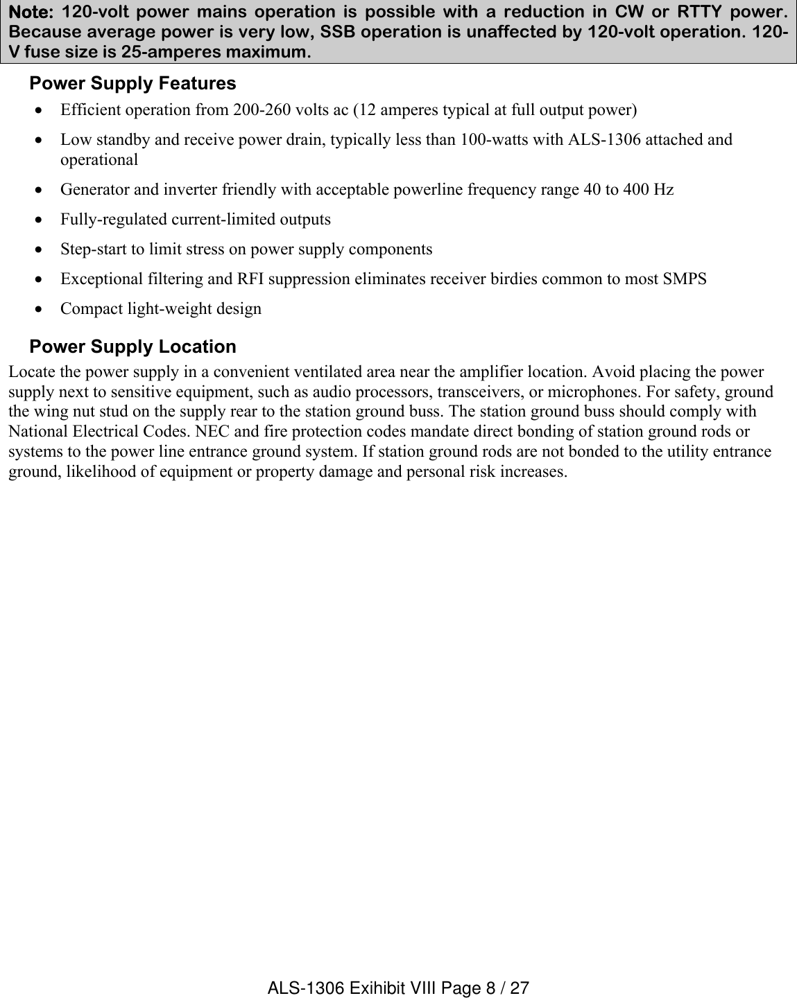 Note:  120-volt  power  mains  operation  is  possible  with  a  reduction  in  CW  or  RTTY  power. Because average power is very low, SSB operation is unaffected by 120-volt operation. 120-V fuse size is 25-amperes maximum.Power Supply FeaturesEfficient operation from 200-260 volts ac (12 amperes typical at full output power) Low standby and receive power drain, typically less than 100-watts with ALS-1306 attached and operationalGenerator and inverter friendly with acceptable powerline frequency range 40 to 400 Hz Fully-regulated current-limited outputsStep-start to limit stress on power supply componentsExceptional filtering and RFI suppression eliminates receiver birdies common to most SMPSCompact light-weight design Power Supply LocationLocate the power supply in a convenient ventilated area near the amplifier location. Avoid placing the power supply next to sensitive equipment, such as audio processors, transceivers, or microphones. For safety, ground the wing nut stud on the supply rear to the station ground buss. The station ground buss should comply with National Electrical Codes. NEC and fire protection codes mandate direct bonding of station ground rods or systems to the power line entrance ground system. If station ground rods are not bonded to the utility entrance ground, likelihood of equipment or property damage and personal risk increases.ALS-1306 Exihibit VIII Page 8 / 27