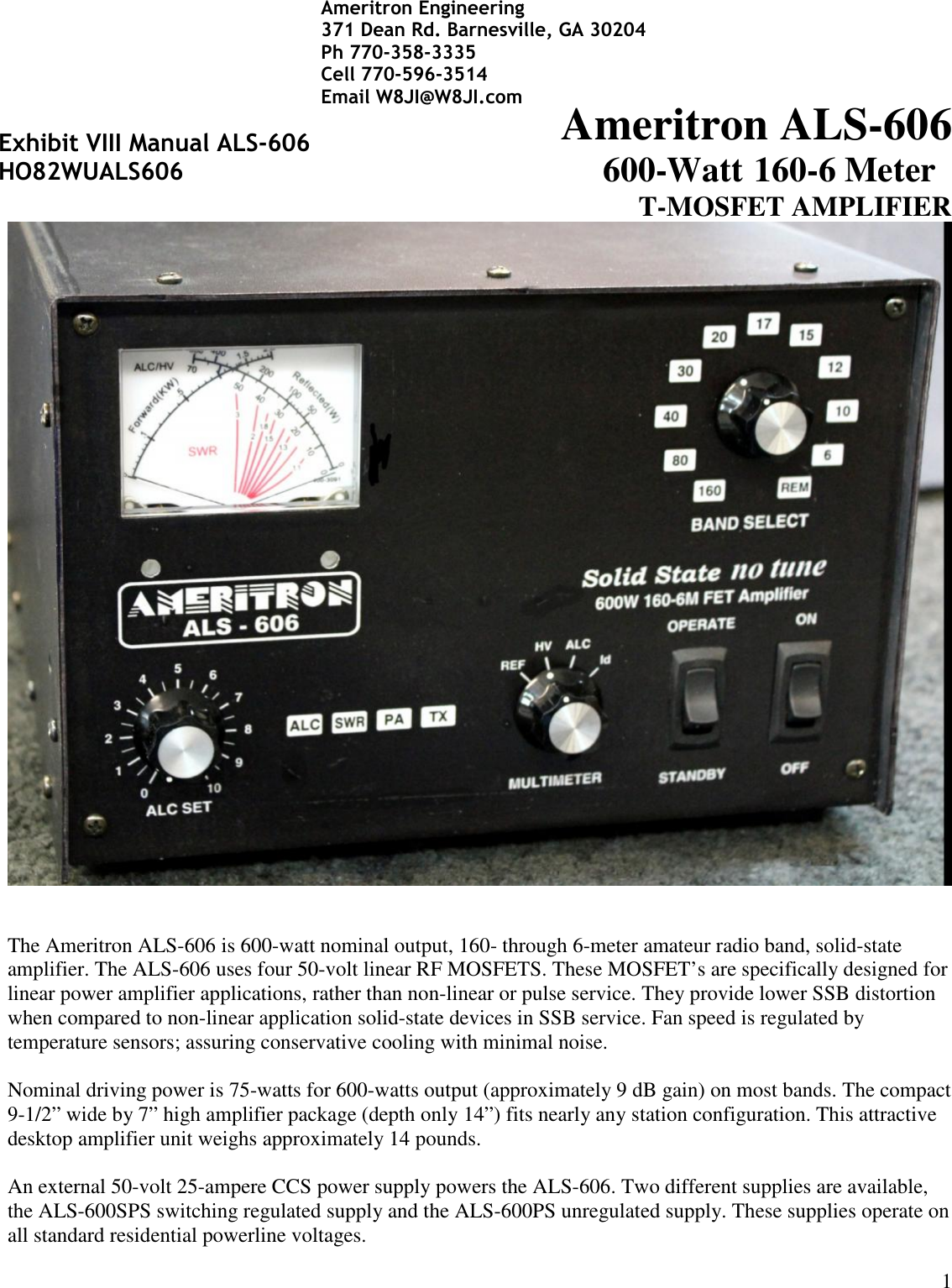 1Ameritron ALS-606600-Watt 160-6 MeterT-MOSFET AMPLIFIERThe Ameritron ALS-606 is 600-watt nominal output, 160- through 6-meter amateur radio band, solid-stateamplifier. The ALS-606 uses four 50-volt linear RF MOSFETS. These MOSFET’s are specifically designed forlinear power amplifier applications, rather than non-linear or pulse service. They provide lower SSB distortionwhen compared to non-linear application solid-state devices in SSB service. Fan speed is regulated bytemperature sensors; assuring conservative cooling with minimal noise.Nominal driving power is 75-watts for 600-watts output (approximately 9 dB gain) on most bands. The compact9-1/2” wide by 7” high amplifier package (depth only 14”) fits nearly any station configuration. This attractivedesktop amplifier unit weighs approximately 14 pounds.An external 50-volt 25-ampere CCS power supply powers the ALS-606. Two different supplies are available,the ALS-600SPS switching regulated supply and the ALS-600PS unregulated supply. These supplies operate onall standard residential powerline voltages.Exhibit VIII Manual ALS-606HO82WUALS606Ameritron Engineering371 Dean Rd. Barnesville, GA 30204Ph 770-358-3335Cell 770-596-3514Email W8JI@W8JI.com