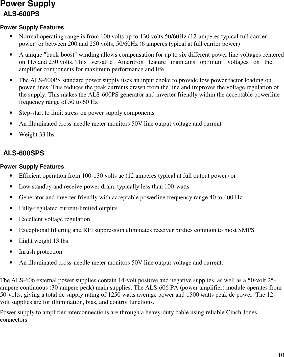10Power SupplyALS-600PSPower Supply FeaturesNormal operating range is from 100 volts up to 130 volts 50/60Hz (12-amperes typical full carrierpower) or between 200 and 250 volts, 50/60Hz (6 amperes typical at full carrier power)A unique &quot;buck-boost&quot; winding allows compensation for up to six different power line voltages centeredon 115 and 230 volts. This versatile Ameritron feature maintains optimum   voltages on theamplifier components for maximum performance and lifeThe ALS-600PS standard power supply uses an input choke to provide low power factor loading onpower lines. This reduces the peak currents drawn from the line and improves the voltage regulation ofthe supply. This makes the ALS-600PS generator and inverter friendly within the acceptable powerlinefrequency range of 50 to 60 HzStep-start to limit stress on power supply componentsAn illuminated cross-needle meter monitors 50V line output voltage and currentWeight 33 lbs.ALS-600SPSPower Supply FeaturesEfficient operation from 100-130 volts ac (12 amperes typical at full output power) orLow standby and receive power drain, typically less than 100-wattsGenerator and inverter friendly with acceptable powerline frequency range 40 to 400 HzFully-regulated current-limited outputsExcellent voltage regulationExceptional filtering and RFI suppression eliminates receiver birdies common to most SMPSLight weight 13 lbs.Inrush protectionAn illuminated cross-needle meter monitors 50V line output voltage and current.The ALS-606 external power supplies contain 14-volt positive and negative supplies, as well as a 50-volt 25-ampere continuous (30-ampere peak) main supplies. The ALS-606 PA (power amplifier) module operates from50-volts, giving a total dc supply rating of 1250 watts average power and 1500 watts peak dc power. The 12-volt supplies are for illumination, bias, and control functions.Power supply to amplifier interconnections are through a heavy-duty cable using reliable Cinch Jonesconnectors.