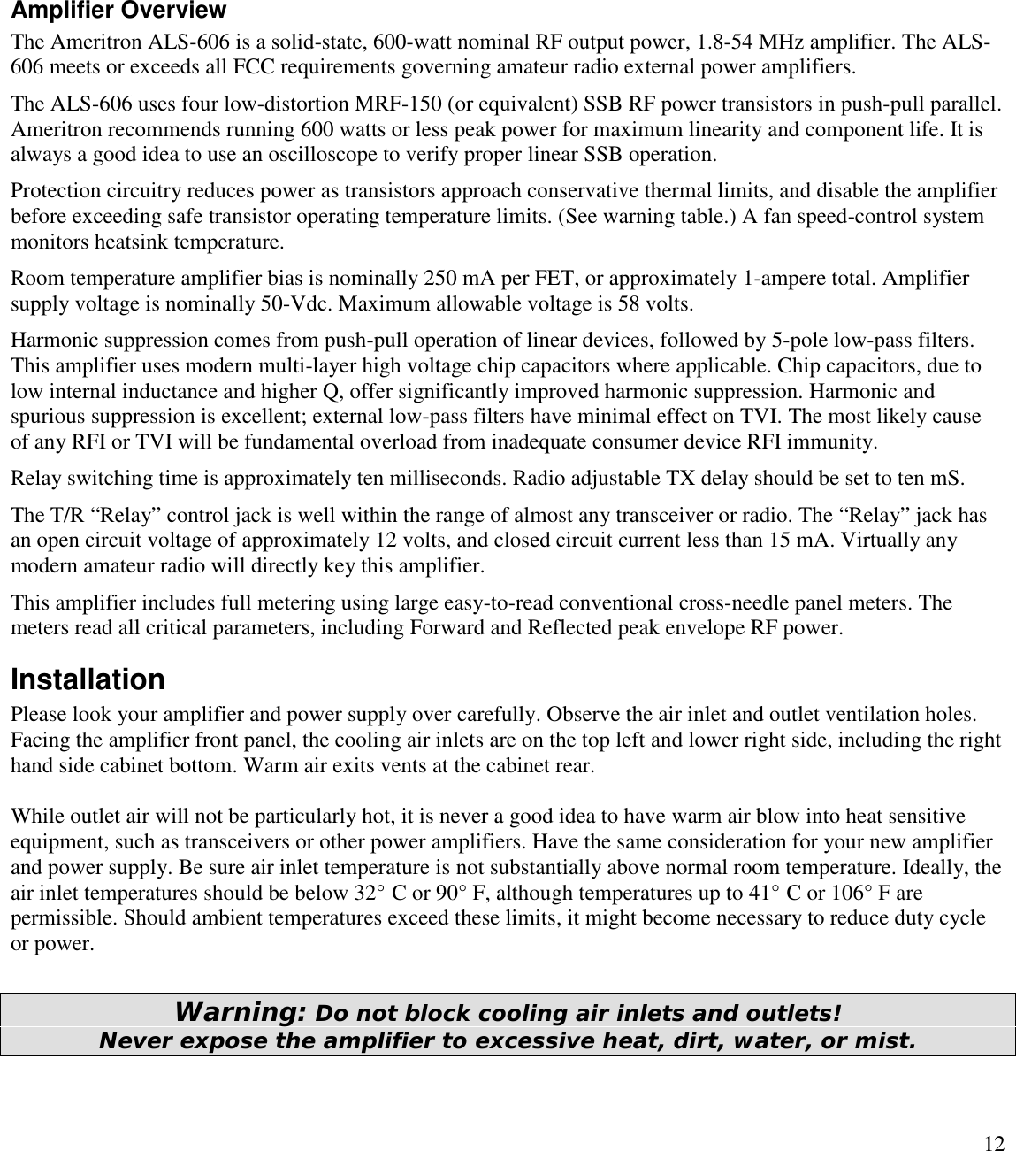 12Amplifier OverviewThe Ameritron ALS-606 is a solid-state, 600-watt nominal RF output power, 1.8-54 MHz amplifier. The ALS-606 meets or exceeds all FCC requirements governing amateur radio external power amplifiers.The ALS-606 uses four low-distortion MRF-150 (or equivalent) SSB RF power transistors in push-pull parallel.Ameritron recommends running 600 watts or less peak power for maximum linearity and component life. It isalways a good idea to use an oscilloscope to verify proper linear SSB operation.Protection circuitry reduces power as transistors approach conservative thermal limits, and disable the amplifierbefore exceeding safe transistor operating temperature limits. (See warning table.) A fan speed-control systemmonitors heatsink temperature.Room temperature amplifier bias is nominally 250 mA per FET, or approximately 1-ampere total. Amplifiersupply voltage is nominally 50-Vdc. Maximum allowable voltage is 58 volts.Harmonic suppression comes from push-pull operation of linear devices, followed by 5-pole low-pass filters.This amplifier uses modern multi-layer high voltage chip capacitors where applicable. Chip capacitors, due tolow internal inductance and higher Q, offer significantly improved harmonic suppression. Harmonic andspurious suppression is excellent; external low-pass filters have minimal effect on TVI. The most likely causeof any RFI or TVI will be fundamental overload from inadequate consumer device RFI immunity.Relay switching time is approximately ten milliseconds. Radio adjustable TX delay should be set to ten mS.The T/R “Relay” control jack is well within the range of almost any transceiver or radio. The “Relay”jack hasan open circuit voltage of approximately 12 volts, and closed circuit current less than 15 mA. Virtually anymodern amateur radio will directly key this amplifier.This amplifier includes full metering using large easy-to-read conventional cross-needle panel meters. Themeters read all critical parameters, including Forward and Reflected peak envelope RF power.InstallationPlease look your amplifier and power supply over carefully. Observe the air inlet and outlet ventilation holes.Facing the amplifier front panel, the cooling air inlets are on the top left and lower right side, including the righthand side cabinet bottom. Warm air exits vents at the cabinet rear.While outlet air will not be particularly hot, it is never a good idea to have warm air blow into heat sensitiveequipment, such as transceivers or other power amplifiers. Have the same consideration for your new amplifierand power supply. Be sure air inlet temperature is not substantially above normal room temperature. Ideally, theair inlet temperatures should be below 32° C or 90° F, although temperatures up to 41° C or 106° F arepermissible. Should ambient temperatures exceed these limits, it might become necessary to reduce duty cycleor power.Warning: Do not block cooling air inlets and outlets!Never expose the amplifier to excessive heat, dirt, water, or mist.