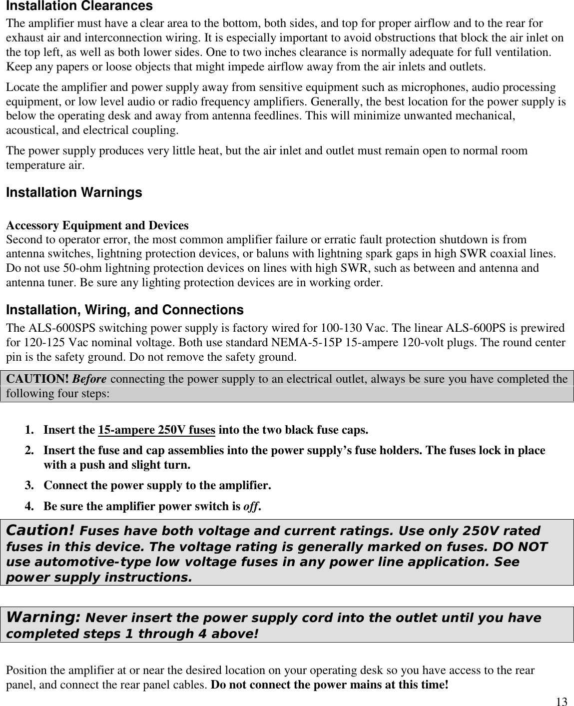 13Installation ClearancesThe amplifier must have a clear area to the bottom, both sides, and top for proper airflow and to the rear forexhaust air and interconnection wiring. It is especially important to avoid obstructions that block the air inlet onthe top left, as well as both lower sides. One to two inches clearance is normally adequate for full ventilation.Keep any papers or loose objects that might impede airflow away from the air inlets and outlets.Locate the amplifier and power supply away from sensitive equipment such as microphones, audio processingequipment, or low level audio or radio frequency amplifiers. Generally, the best location for the power supply isbelow the operating desk and away from antenna feedlines. This will minimize unwanted mechanical,acoustical, and electrical coupling.The power supply produces very little heat, but the air inlet and outlet must remain open to normal roomtemperature air.Installation WarningsAccessory Equipment and DevicesSecond to operator error, the most common amplifier failure or erratic fault protection shutdown is fromantenna switches, lightning protection devices, or baluns with lightning spark gaps in high SWR coaxial lines.Do not use 50-ohm lightning protection devices on lines with high SWR, such as between and antenna andantenna tuner. Be sure any lighting protection devices are in working order.Installation, Wiring, and ConnectionsThe ALS-600SPS switching power supply is factory wired for 100-130 Vac. The linear ALS-600PS is prewiredfor 120-125 Vac nominal voltage. Both use standard NEMA-5-15P 15-ampere 120-volt plugs. The round centerpin is the safety ground. Do not remove the safety ground.CAUTION! Before connecting the power supply to an electrical outlet, always be sure you have completed thefollowing four steps:1. Insert the 15-ampere 250V fuses into the two black fuse caps.2. Insert the fuse and cap assemblies into the power supply’s fuse holders. The fuses lock in placewith a push and slight turn.3. Connect the power supply to the amplifier.4. Be sure the amplifier power switch is off.Caution! Fuses have both voltage and current ratings. Use only 250V ratedfuses in this device. The voltage rating is generally marked on fuses. DO NOTuse automotive-type low voltage fuses in any power line application. Seepower supply instructions.Warning: Never insert the power supply cord into the outlet until you havecompleted steps 1 through 4 above!Position the amplifier at or near the desired location on your operating desk so you have access to the rearpanel, and connect the rear panel cables. Do not connect the power mains at this time!