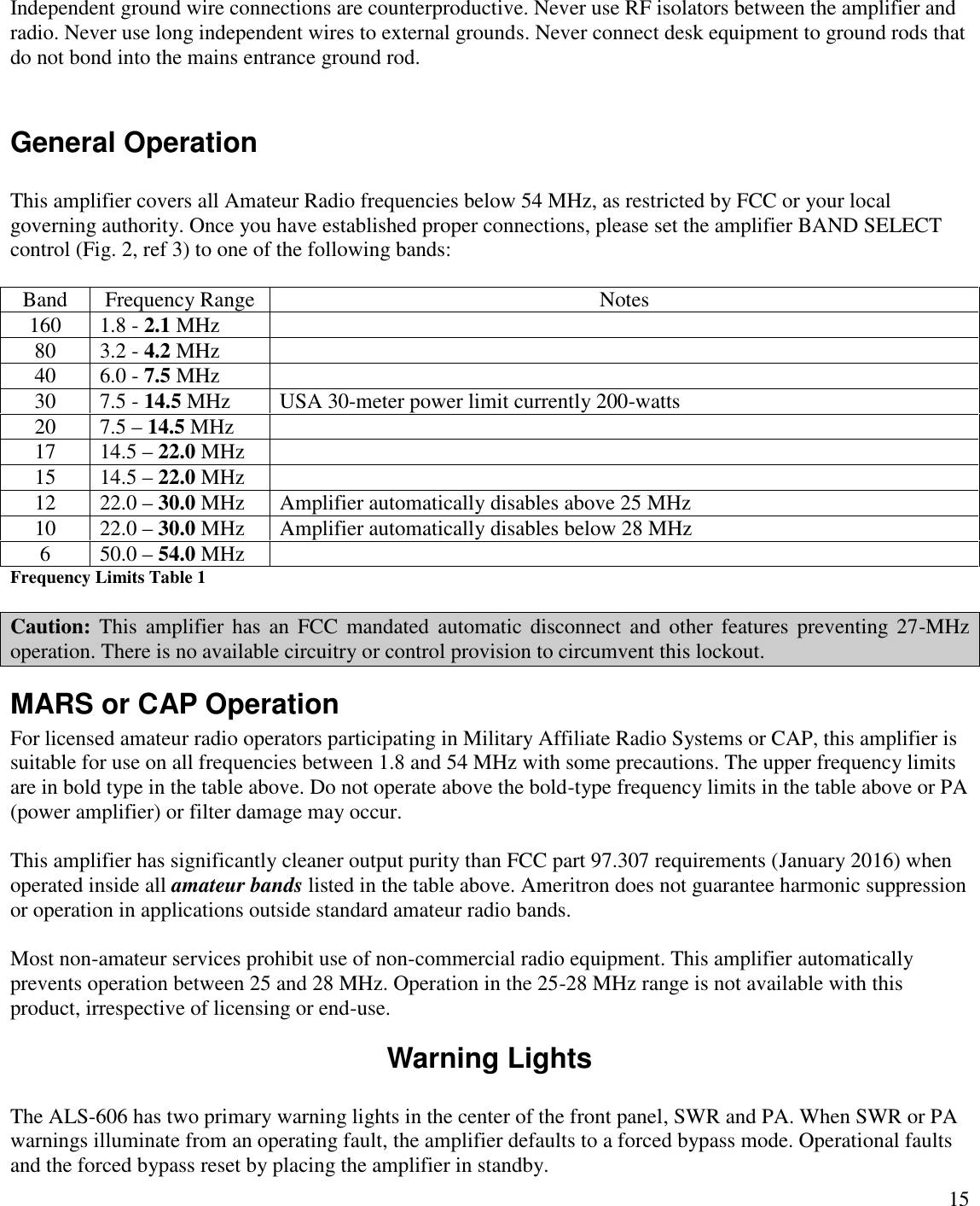 15Independent ground wire connections are counterproductive. Never use RF isolators between the amplifier andradio. Never use long independent wires to external grounds. Never connect desk equipment to ground rods thatdo not bond into the mains entrance ground rod.General OperationThis amplifier covers all Amateur Radio frequencies below 54 MHz, as restricted by FCC or your localgoverning authority. Once you have established proper connections, please set the amplifier BAND SELECTcontrol (Fig. 2, ref 3) to one of the following bands:BandFrequency RangeNotes1601.8 - 2.1 MHz803.2 - 4.2 MHz406.0 - 7.5 MHz307.5 - 14.5 MHzUSA 30-meter power limit currently 200-watts207.5 –14.5 MHz1714.5 –22.0 MHz1514.5 –22.0 MHz1222.0 –30.0 MHzAmplifier automatically disables above 25 MHz1022.0 –30.0 MHzAmplifier automatically disables below 28 MHz650.0 –54.0 MHzFrequency Limits Table 1Caution: This  amplifier  has  an FCC  mandated  automatic  disconnect  and  other  features  preventing 27-MHzoperation. There is no available circuitry or control provision to circumvent this lockout.MARS or CAP OperationFor licensed amateur radio operators participating in Military Affiliate Radio Systems or CAP, this amplifier issuitable for use on all frequencies between 1.8 and 54 MHz with some precautions. The upper frequency limitsare in bold type in the table above. Do not operate above the bold-type frequency limits in the table above or PA(power amplifier) or filter damage may occur.This amplifier has significantly cleaner output purity than FCC part 97.307 requirements (January 2016) whenoperated inside all amateur bands listed in the table above. Ameritron does not guarantee harmonic suppressionor operation in applications outside standard amateur radio bands.Most non-amateur services prohibit use of non-commercial radio equipment. This amplifier automaticallyprevents operation between 25 and 28 MHz. Operation in the 25-28 MHz range is not available with thisproduct, irrespective of licensing or end-use.Warning LightsThe ALS-606 has two primary warning lights in the center of the front panel, SWR and PA. When SWR or PAwarnings illuminate from an operating fault, the amplifier defaults to a forced bypass mode. Operational faultsand the forced bypass reset by placing the amplifier in standby.