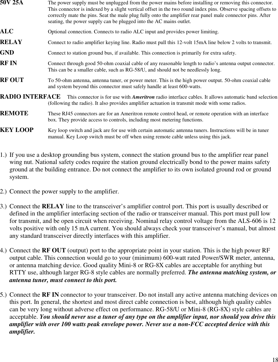 1850V 25A The power supply must be unplugged from the power mains before installing or removing this connector.This connector is indexed by a slight vertical offset in the two round index pins. Observe spacing offsets tocorrectly mate the pins. Seat the male plug fully onto the amplifier rear panel male connector pins. Afterseating, the power supply can be plugged into the AC mains outlet.ALC Optional connection. Connects to radio ALC input and provides power limiting.RELAY Connect to radio amplifier keying line. Radio must pull this 12-volt 15mA line below 2 volts to transmit.GND Connect to station ground bus, if available. This connection is primarily for extra safety.RF IN Connect through good 50-ohm coaxial cable of any reasonable length to radio’s antenna output connector.This can be a smaller cable, such as RG-58/U, and should not be needlessly long.RF OUT To 50-ohm antenna, antenna tuner, or power meter. This is the high power output. 50-ohm coaxial cableand system beyond this connector must safely handle at least 600-watts.RADIO INTERFACE This connector is for use with Ameritron radio interface cables. It allows automatic band selection(following the radio). It also provides amplifier actuation in transmit mode with some radios.REMOTE These RJ45 connectors are for an Ameritron remote control head, or remote operation with an interfacebox. They provide access to controls, including most metering functions.KEY LOOP Key loop switch and jack are for use with certain automatic antenna tuners. Instructions will be in tunermanual. Key Loop switch must be off when using remote cable unless using this jack.1.) If you use a desktop grounding bus system, connect the station ground bus to the amplifier rear panelwing nut. National safety codes require the station ground electrically bond to the power mains safetyground at the building entrance. Do not connect the amplifier to its own isolated ground rod or groundsystem.2.) Connect the power supply to the amplifier.3.) Connect the RELAY line to the transceiver’s amplifier control port. This port is usually described ordefined in the amplifier interfacing section of the radio or transceiver manual. This port must pull lowfor transmit, and be open circuit when receiving. Nominal relay control voltage from the ALS-606 is 12volts positive with only 15 mA current. You should always check your transceiver’s manual, but almostany standard transceiver directly interfaces with this amplifier.4.) Connect the RF OUT (output) port to the appropriate point in your station. This is the high power RFoutput cable. This connection would go to your (minimum) 600-watt rated Power/SWR meter, antenna,or antenna matching device. Good quality Mini-8 or RG-8X cables are acceptable for anything butRTTY use, although larger RG-8 style cables are normally preferred. The antenna matching system, orantenna tuner, must connect to this port.5.) Connect the RF IN connector to your transceiver. Do not install any active antenna matching devices onthis port. In general, the shortest and most direct cable connection is best, although high quality cablescan be very long without adverse effect on performance. RG-58/U or Mini-8 (RG-8X) style cables areacceptable. You should never use a tuner of any type on the amplifier input, nor should you drive thisamplifier with over 100 watts peak envelope power. Never use a non-FCC accepted device with thisamplifier.
