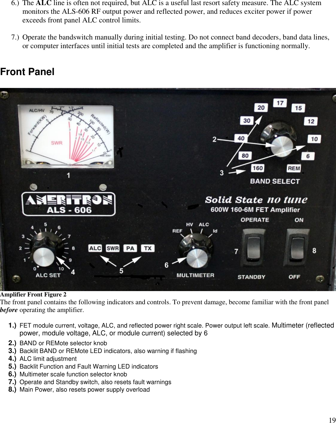 196.) The ALC line is often not required, but ALC is a useful last resort safety measure. The ALC systemmonitors the ALS-606 RF output power and reflected power, and reduces exciter power if powerexceeds front panel ALC control limits.7.) Operate the bandswitch manually during initial testing. Do not connect band decoders, band data lines,or computer interfaces until initial tests are completed and the amplifier is functioning normally.Front PanelAmplifier Front Figure 2The front panel contains the following indicators and controls. To prevent damage, become familiar with the front panelbefore operating the amplifier.1.) FET module current, voltage, ALC, and reflected power right scale. Power output left scale. Multimeter (reflectedpower, module voltage, ALC, or module current) selected by 62.) BAND or REMote selector knob3.) Backlit BAND or REMote LED indicators, also warning if flashing4.) ALC limit adjustment5.) Backlit Function and Fault Warning LED indicators6.) Multimeter scale function selector knob7.) Operate and Standby switch, also resets fault warnings8.) Main Power, also resets power supply overload